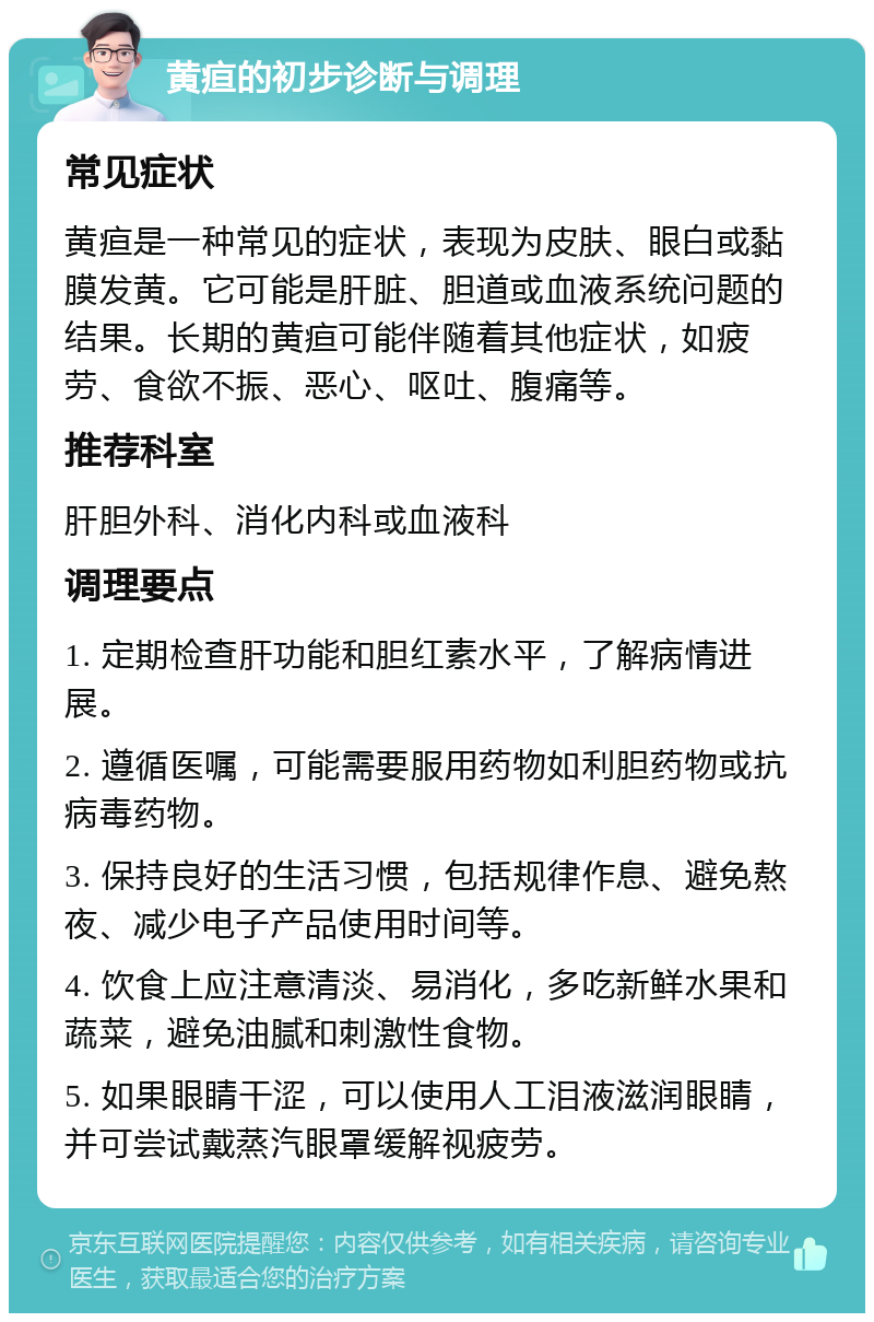 黄疸的初步诊断与调理 常见症状 黄疸是一种常见的症状，表现为皮肤、眼白或黏膜发黄。它可能是肝脏、胆道或血液系统问题的结果。长期的黄疸可能伴随着其他症状，如疲劳、食欲不振、恶心、呕吐、腹痛等。 推荐科室 肝胆外科、消化内科或血液科 调理要点 1. 定期检查肝功能和胆红素水平，了解病情进展。 2. 遵循医嘱，可能需要服用药物如利胆药物或抗病毒药物。 3. 保持良好的生活习惯，包括规律作息、避免熬夜、减少电子产品使用时间等。 4. 饮食上应注意清淡、易消化，多吃新鲜水果和蔬菜，避免油腻和刺激性食物。 5. 如果眼睛干涩，可以使用人工泪液滋润眼睛，并可尝试戴蒸汽眼罩缓解视疲劳。