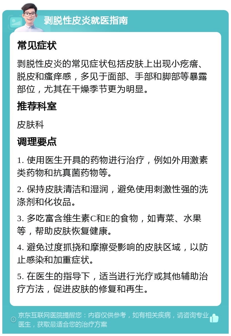 剥脱性皮炎就医指南 常见症状 剥脱性皮炎的常见症状包括皮肤上出现小疙瘩、脱皮和瘙痒感，多见于面部、手部和脚部等暴露部位，尤其在干燥季节更为明显。 推荐科室 皮肤科 调理要点 1. 使用医生开具的药物进行治疗，例如外用激素类药物和抗真菌药物等。 2. 保持皮肤清洁和湿润，避免使用刺激性强的洗涤剂和化妆品。 3. 多吃富含维生素C和E的食物，如青菜、水果等，帮助皮肤恢复健康。 4. 避免过度抓挠和摩擦受影响的皮肤区域，以防止感染和加重症状。 5. 在医生的指导下，适当进行光疗或其他辅助治疗方法，促进皮肤的修复和再生。