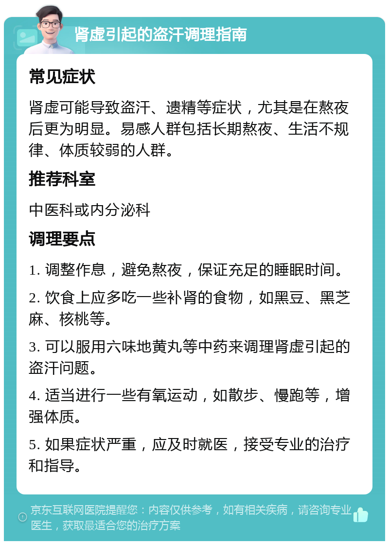 肾虚引起的盗汗调理指南 常见症状 肾虚可能导致盗汗、遗精等症状，尤其是在熬夜后更为明显。易感人群包括长期熬夜、生活不规律、体质较弱的人群。 推荐科室 中医科或内分泌科 调理要点 1. 调整作息，避免熬夜，保证充足的睡眠时间。 2. 饮食上应多吃一些补肾的食物，如黑豆、黑芝麻、核桃等。 3. 可以服用六味地黄丸等中药来调理肾虚引起的盗汗问题。 4. 适当进行一些有氧运动，如散步、慢跑等，增强体质。 5. 如果症状严重，应及时就医，接受专业的治疗和指导。