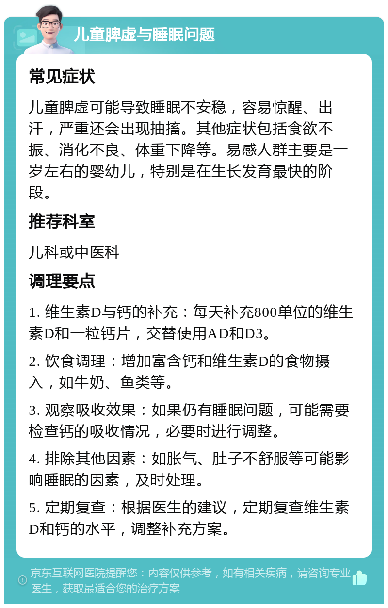 儿童脾虚与睡眠问题 常见症状 儿童脾虚可能导致睡眠不安稳，容易惊醒、出汗，严重还会出现抽搐。其他症状包括食欲不振、消化不良、体重下降等。易感人群主要是一岁左右的婴幼儿，特别是在生长发育最快的阶段。 推荐科室 儿科或中医科 调理要点 1. 维生素D与钙的补充：每天补充800单位的维生素D和一粒钙片，交替使用AD和D3。 2. 饮食调理：增加富含钙和维生素D的食物摄入，如牛奶、鱼类等。 3. 观察吸收效果：如果仍有睡眠问题，可能需要检查钙的吸收情况，必要时进行调整。 4. 排除其他因素：如胀气、肚子不舒服等可能影响睡眠的因素，及时处理。 5. 定期复查：根据医生的建议，定期复查维生素D和钙的水平，调整补充方案。