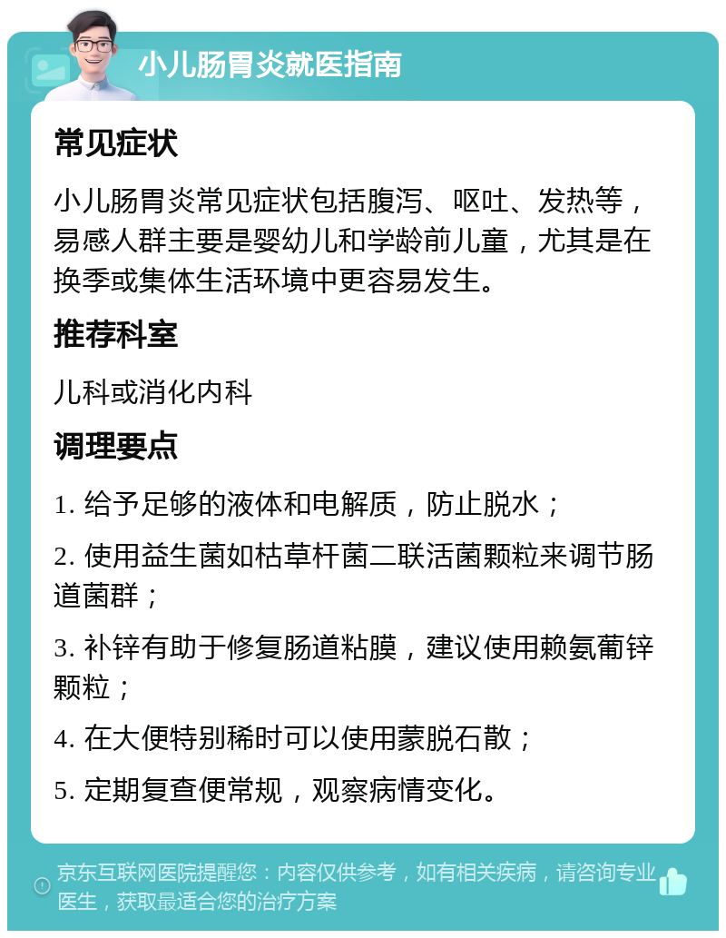 小儿肠胃炎就医指南 常见症状 小儿肠胃炎常见症状包括腹泻、呕吐、发热等，易感人群主要是婴幼儿和学龄前儿童，尤其是在换季或集体生活环境中更容易发生。 推荐科室 儿科或消化内科 调理要点 1. 给予足够的液体和电解质，防止脱水； 2. 使用益生菌如枯草杆菌二联活菌颗粒来调节肠道菌群； 3. 补锌有助于修复肠道粘膜，建议使用赖氨葡锌颗粒； 4. 在大便特别稀时可以使用蒙脱石散； 5. 定期复查便常规，观察病情变化。