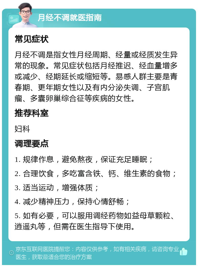 月经不调就医指南 常见症状 月经不调是指女性月经周期、经量或经质发生异常的现象。常见症状包括月经推迟、经血量增多或减少、经期延长或缩短等。易感人群主要是青春期、更年期女性以及有内分泌失调、子宫肌瘤、多囊卵巢综合征等疾病的女性。 推荐科室 妇科 调理要点 1. 规律作息，避免熬夜，保证充足睡眠； 2. 合理饮食，多吃富含铁、钙、维生素的食物； 3. 适当运动，增强体质； 4. 减少精神压力，保持心情舒畅； 5. 如有必要，可以服用调经药物如益母草颗粒、逍遥丸等，但需在医生指导下使用。