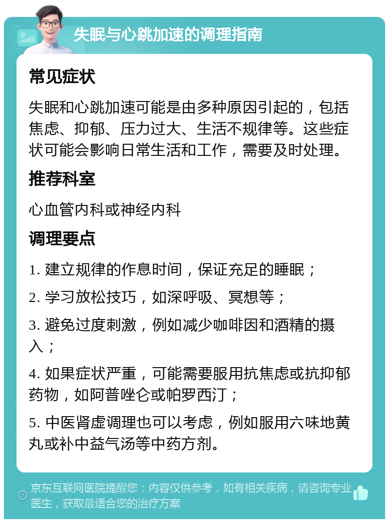 失眠与心跳加速的调理指南 常见症状 失眠和心跳加速可能是由多种原因引起的，包括焦虑、抑郁、压力过大、生活不规律等。这些症状可能会影响日常生活和工作，需要及时处理。 推荐科室 心血管内科或神经内科 调理要点 1. 建立规律的作息时间，保证充足的睡眠； 2. 学习放松技巧，如深呼吸、冥想等； 3. 避免过度刺激，例如减少咖啡因和酒精的摄入； 4. 如果症状严重，可能需要服用抗焦虑或抗抑郁药物，如阿普唑仑或帕罗西汀； 5. 中医肾虚调理也可以考虑，例如服用六味地黄丸或补中益气汤等中药方剂。