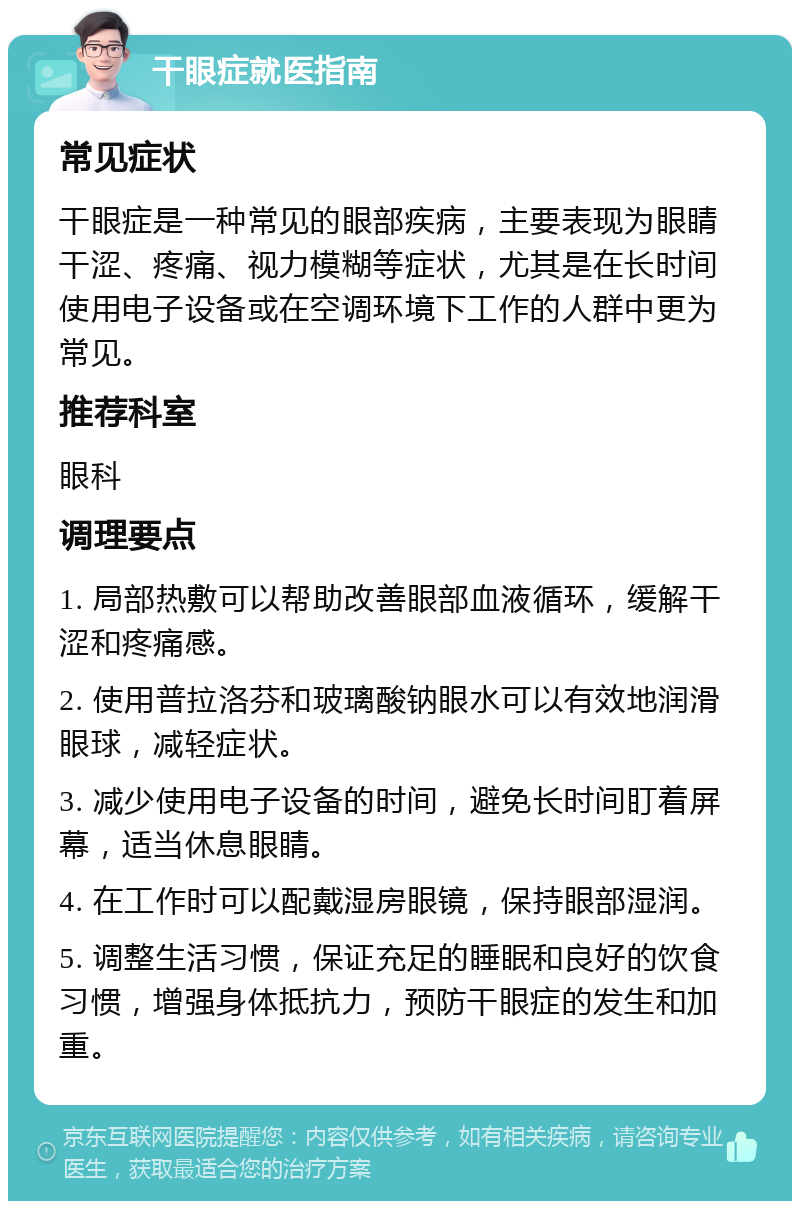 干眼症就医指南 常见症状 干眼症是一种常见的眼部疾病，主要表现为眼睛干涩、疼痛、视力模糊等症状，尤其是在长时间使用电子设备或在空调环境下工作的人群中更为常见。 推荐科室 眼科 调理要点 1. 局部热敷可以帮助改善眼部血液循环，缓解干涩和疼痛感。 2. 使用普拉洛芬和玻璃酸钠眼水可以有效地润滑眼球，减轻症状。 3. 减少使用电子设备的时间，避免长时间盯着屏幕，适当休息眼睛。 4. 在工作时可以配戴湿房眼镜，保持眼部湿润。 5. 调整生活习惯，保证充足的睡眠和良好的饮食习惯，增强身体抵抗力，预防干眼症的发生和加重。