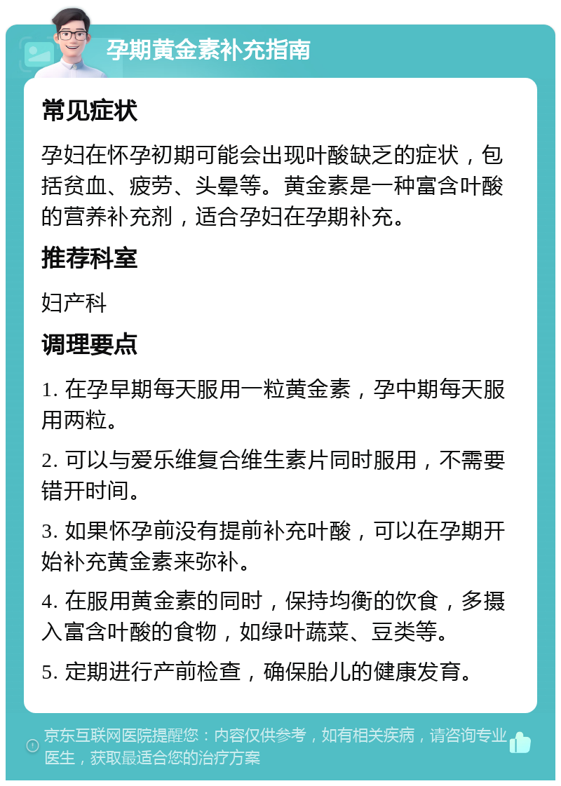 孕期黄金素补充指南 常见症状 孕妇在怀孕初期可能会出现叶酸缺乏的症状，包括贫血、疲劳、头晕等。黄金素是一种富含叶酸的营养补充剂，适合孕妇在孕期补充。 推荐科室 妇产科 调理要点 1. 在孕早期每天服用一粒黄金素，孕中期每天服用两粒。 2. 可以与爱乐维复合维生素片同时服用，不需要错开时间。 3. 如果怀孕前没有提前补充叶酸，可以在孕期开始补充黄金素来弥补。 4. 在服用黄金素的同时，保持均衡的饮食，多摄入富含叶酸的食物，如绿叶蔬菜、豆类等。 5. 定期进行产前检查，确保胎儿的健康发育。