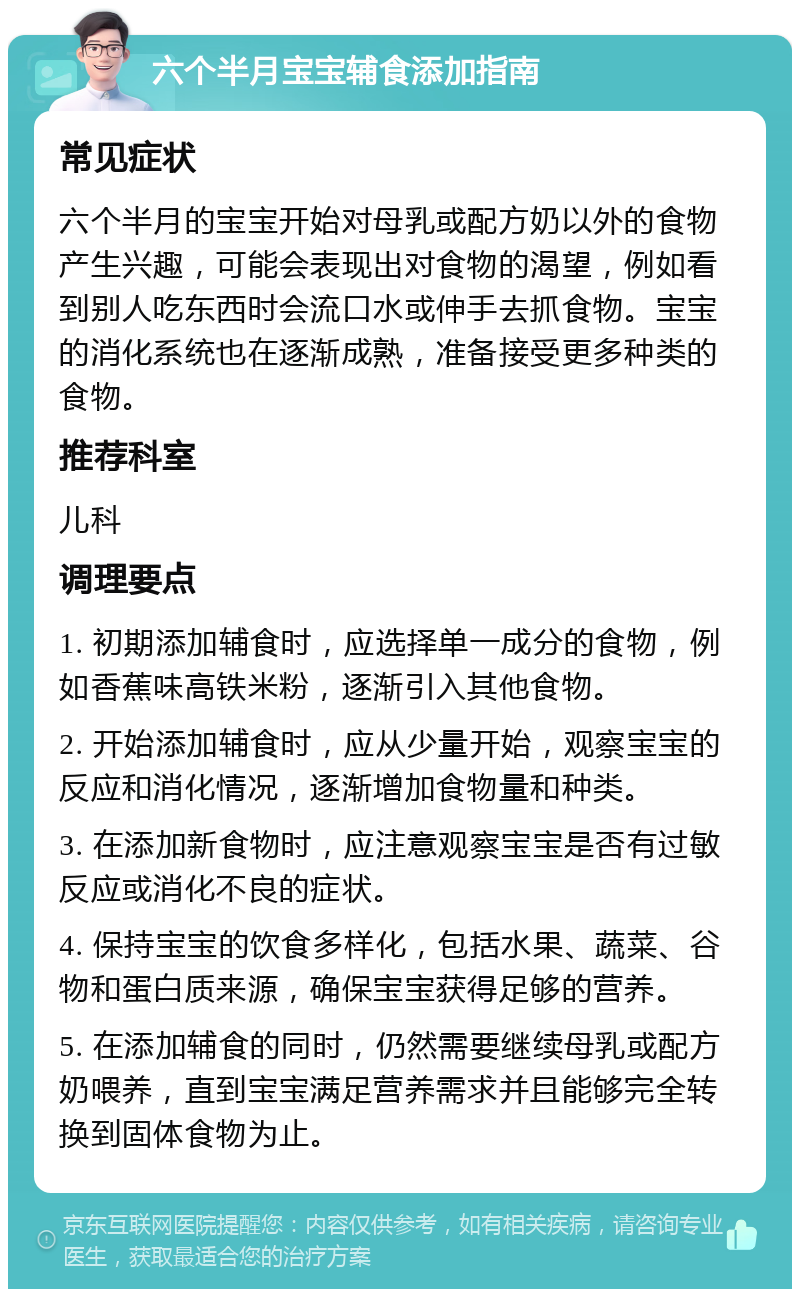 六个半月宝宝辅食添加指南 常见症状 六个半月的宝宝开始对母乳或配方奶以外的食物产生兴趣，可能会表现出对食物的渴望，例如看到别人吃东西时会流口水或伸手去抓食物。宝宝的消化系统也在逐渐成熟，准备接受更多种类的食物。 推荐科室 儿科 调理要点 1. 初期添加辅食时，应选择单一成分的食物，例如香蕉味高铁米粉，逐渐引入其他食物。 2. 开始添加辅食时，应从少量开始，观察宝宝的反应和消化情况，逐渐增加食物量和种类。 3. 在添加新食物时，应注意观察宝宝是否有过敏反应或消化不良的症状。 4. 保持宝宝的饮食多样化，包括水果、蔬菜、谷物和蛋白质来源，确保宝宝获得足够的营养。 5. 在添加辅食的同时，仍然需要继续母乳或配方奶喂养，直到宝宝满足营养需求并且能够完全转换到固体食物为止。