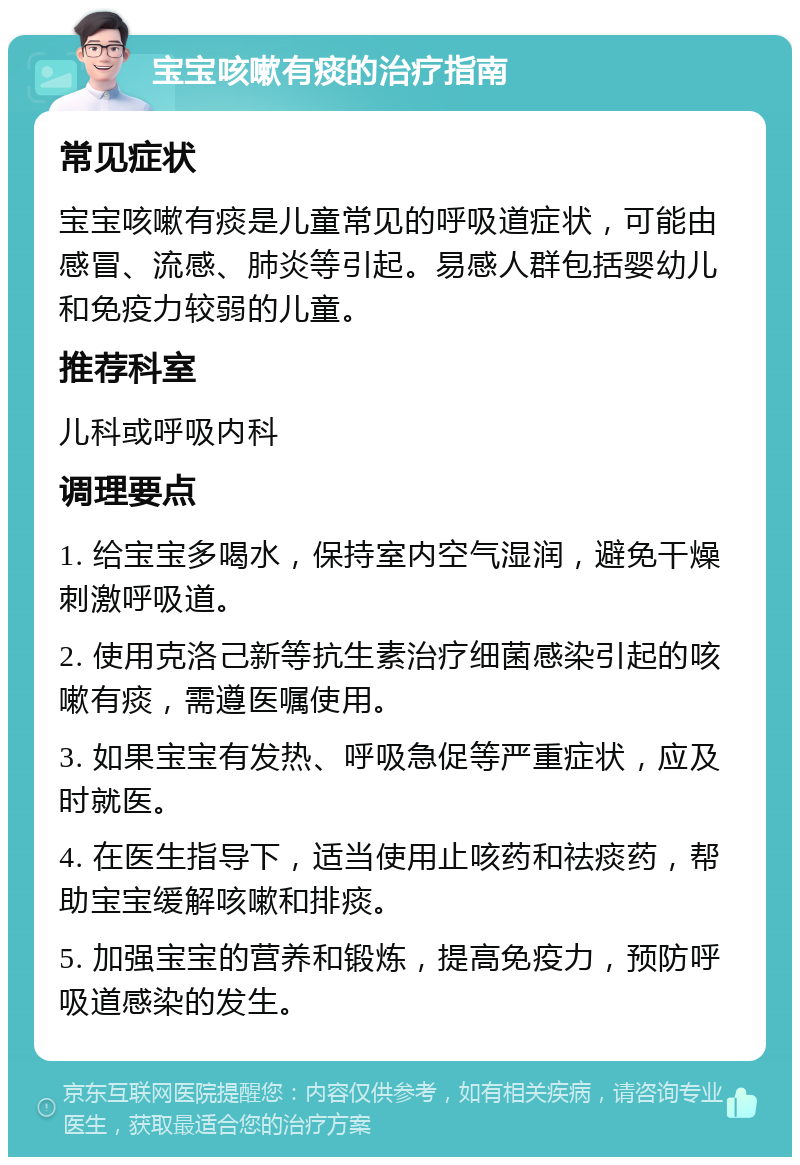 宝宝咳嗽有痰的治疗指南 常见症状 宝宝咳嗽有痰是儿童常见的呼吸道症状，可能由感冒、流感、肺炎等引起。易感人群包括婴幼儿和免疫力较弱的儿童。 推荐科室 儿科或呼吸内科 调理要点 1. 给宝宝多喝水，保持室内空气湿润，避免干燥刺激呼吸道。 2. 使用克洛己新等抗生素治疗细菌感染引起的咳嗽有痰，需遵医嘱使用。 3. 如果宝宝有发热、呼吸急促等严重症状，应及时就医。 4. 在医生指导下，适当使用止咳药和祛痰药，帮助宝宝缓解咳嗽和排痰。 5. 加强宝宝的营养和锻炼，提高免疫力，预防呼吸道感染的发生。