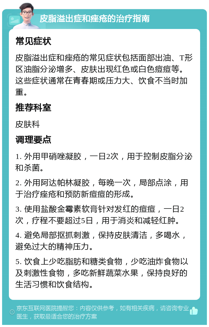 皮脂溢出症和痤疮的治疗指南 常见症状 皮脂溢出症和痤疮的常见症状包括面部出油、T形区油脂分泌增多、皮肤出现红色或白色痘痘等。这些症状通常在青春期或压力大、饮食不当时加重。 推荐科室 皮肤科 调理要点 1. 外用甲硝唑凝胶，一日2次，用于控制皮脂分泌和杀菌。 2. 外用阿达帕林凝胶，每晚一次，局部点涂，用于治疗痤疮和预防新痘痘的形成。 3. 使用盐酸金霉素软膏针对发红的痘痘，一日2次，疗程不要超过5日，用于消炎和减轻红肿。 4. 避免局部抠抓刺激，保持皮肤清洁，多喝水，避免过大的精神压力。 5. 饮食上少吃脂肪和糖类食物，少吃油炸食物以及刺激性食物，多吃新鲜蔬菜水果，保持良好的生活习惯和饮食结构。