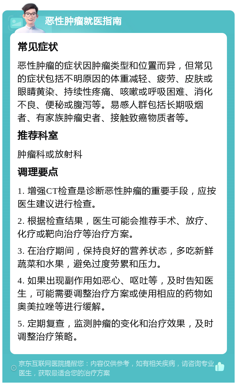 恶性肿瘤就医指南 常见症状 恶性肿瘤的症状因肿瘤类型和位置而异，但常见的症状包括不明原因的体重减轻、疲劳、皮肤或眼睛黄染、持续性疼痛、咳嗽或呼吸困难、消化不良、便秘或腹泻等。易感人群包括长期吸烟者、有家族肿瘤史者、接触致癌物质者等。 推荐科室 肿瘤科或放射科 调理要点 1. 增强CT检查是诊断恶性肿瘤的重要手段，应按医生建议进行检查。 2. 根据检查结果，医生可能会推荐手术、放疗、化疗或靶向治疗等治疗方案。 3. 在治疗期间，保持良好的营养状态，多吃新鲜蔬菜和水果，避免过度劳累和压力。 4. 如果出现副作用如恶心、呕吐等，及时告知医生，可能需要调整治疗方案或使用相应的药物如奥美拉唑等进行缓解。 5. 定期复查，监测肿瘤的变化和治疗效果，及时调整治疗策略。