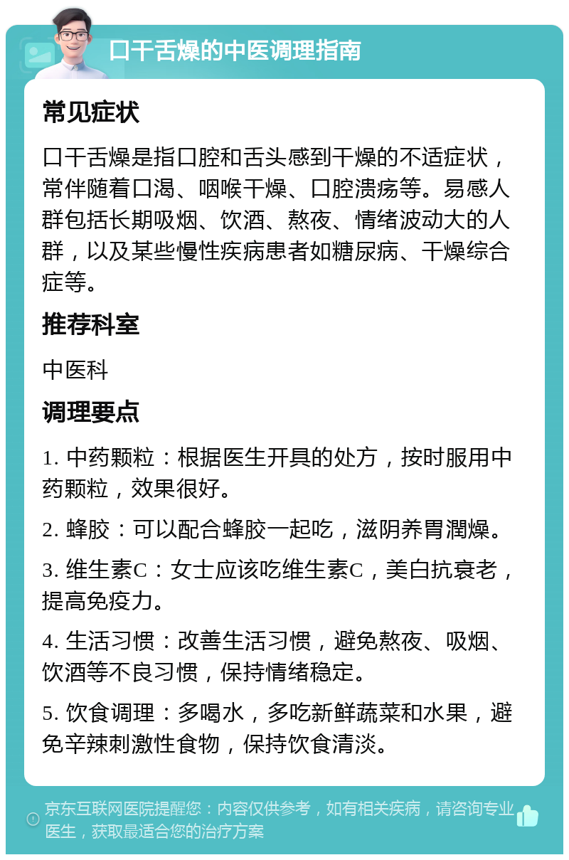 口干舌燥的中医调理指南 常见症状 口干舌燥是指口腔和舌头感到干燥的不适症状，常伴随着口渴、咽喉干燥、口腔溃疡等。易感人群包括长期吸烟、饮酒、熬夜、情绪波动大的人群，以及某些慢性疾病患者如糖尿病、干燥综合症等。 推荐科室 中医科 调理要点 1. 中药颗粒：根据医生开具的处方，按时服用中药颗粒，效果很好。 2. 蜂胶：可以配合蜂胶一起吃，滋阴养胃潤燥。 3. 维生素C：女士应该吃维生素C，美白抗衰老，提高免疫力。 4. 生活习惯：改善生活习惯，避免熬夜、吸烟、饮酒等不良习惯，保持情绪稳定。 5. 饮食调理：多喝水，多吃新鲜蔬菜和水果，避免辛辣刺激性食物，保持饮食清淡。