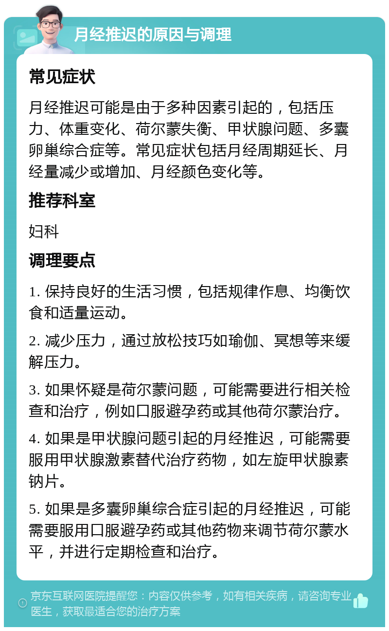 月经推迟的原因与调理 常见症状 月经推迟可能是由于多种因素引起的，包括压力、体重变化、荷尔蒙失衡、甲状腺问题、多囊卵巢综合症等。常见症状包括月经周期延长、月经量减少或增加、月经颜色变化等。 推荐科室 妇科 调理要点 1. 保持良好的生活习惯，包括规律作息、均衡饮食和适量运动。 2. 减少压力，通过放松技巧如瑜伽、冥想等来缓解压力。 3. 如果怀疑是荷尔蒙问题，可能需要进行相关检查和治疗，例如口服避孕药或其他荷尔蒙治疗。 4. 如果是甲状腺问题引起的月经推迟，可能需要服用甲状腺激素替代治疗药物，如左旋甲状腺素钠片。 5. 如果是多囊卵巢综合症引起的月经推迟，可能需要服用口服避孕药或其他药物来调节荷尔蒙水平，并进行定期检查和治疗。