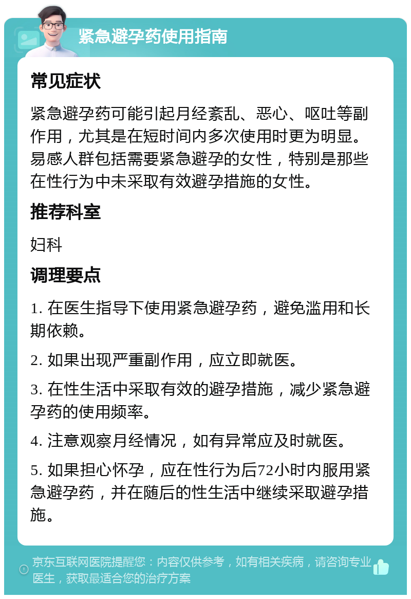 紧急避孕药使用指南 常见症状 紧急避孕药可能引起月经紊乱、恶心、呕吐等副作用，尤其是在短时间内多次使用时更为明显。易感人群包括需要紧急避孕的女性，特别是那些在性行为中未采取有效避孕措施的女性。 推荐科室 妇科 调理要点 1. 在医生指导下使用紧急避孕药，避免滥用和长期依赖。 2. 如果出现严重副作用，应立即就医。 3. 在性生活中采取有效的避孕措施，减少紧急避孕药的使用频率。 4. 注意观察月经情况，如有异常应及时就医。 5. 如果担心怀孕，应在性行为后72小时内服用紧急避孕药，并在随后的性生活中继续采取避孕措施。