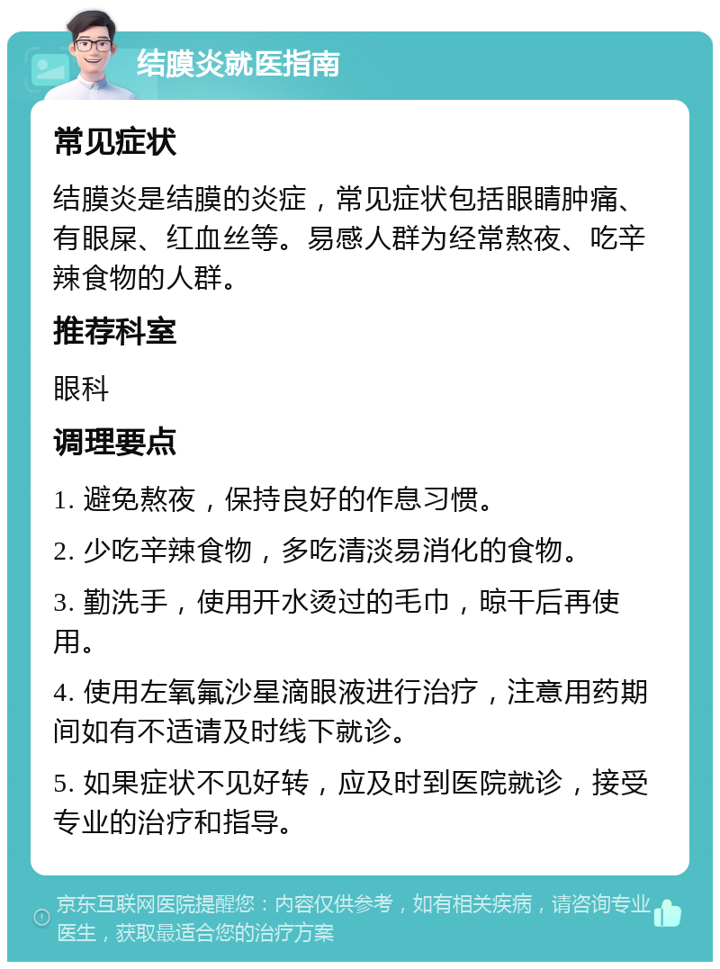 结膜炎就医指南 常见症状 结膜炎是结膜的炎症，常见症状包括眼睛肿痛、有眼屎、红血丝等。易感人群为经常熬夜、吃辛辣食物的人群。 推荐科室 眼科 调理要点 1. 避免熬夜，保持良好的作息习惯。 2. 少吃辛辣食物，多吃清淡易消化的食物。 3. 勤洗手，使用开水烫过的毛巾，晾干后再使用。 4. 使用左氧氟沙星滴眼液进行治疗，注意用药期间如有不适请及时线下就诊。 5. 如果症状不见好转，应及时到医院就诊，接受专业的治疗和指导。