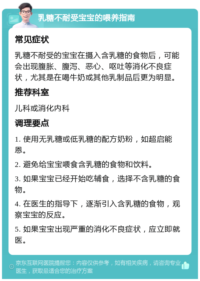 乳糖不耐受宝宝的喂养指南 常见症状 乳糖不耐受的宝宝在摄入含乳糖的食物后，可能会出现腹胀、腹泻、恶心、呕吐等消化不良症状，尤其是在喝牛奶或其他乳制品后更为明显。 推荐科室 儿科或消化内科 调理要点 1. 使用无乳糖或低乳糖的配方奶粉，如超启能恩。 2. 避免给宝宝喂食含乳糖的食物和饮料。 3. 如果宝宝已经开始吃辅食，选择不含乳糖的食物。 4. 在医生的指导下，逐渐引入含乳糖的食物，观察宝宝的反应。 5. 如果宝宝出现严重的消化不良症状，应立即就医。