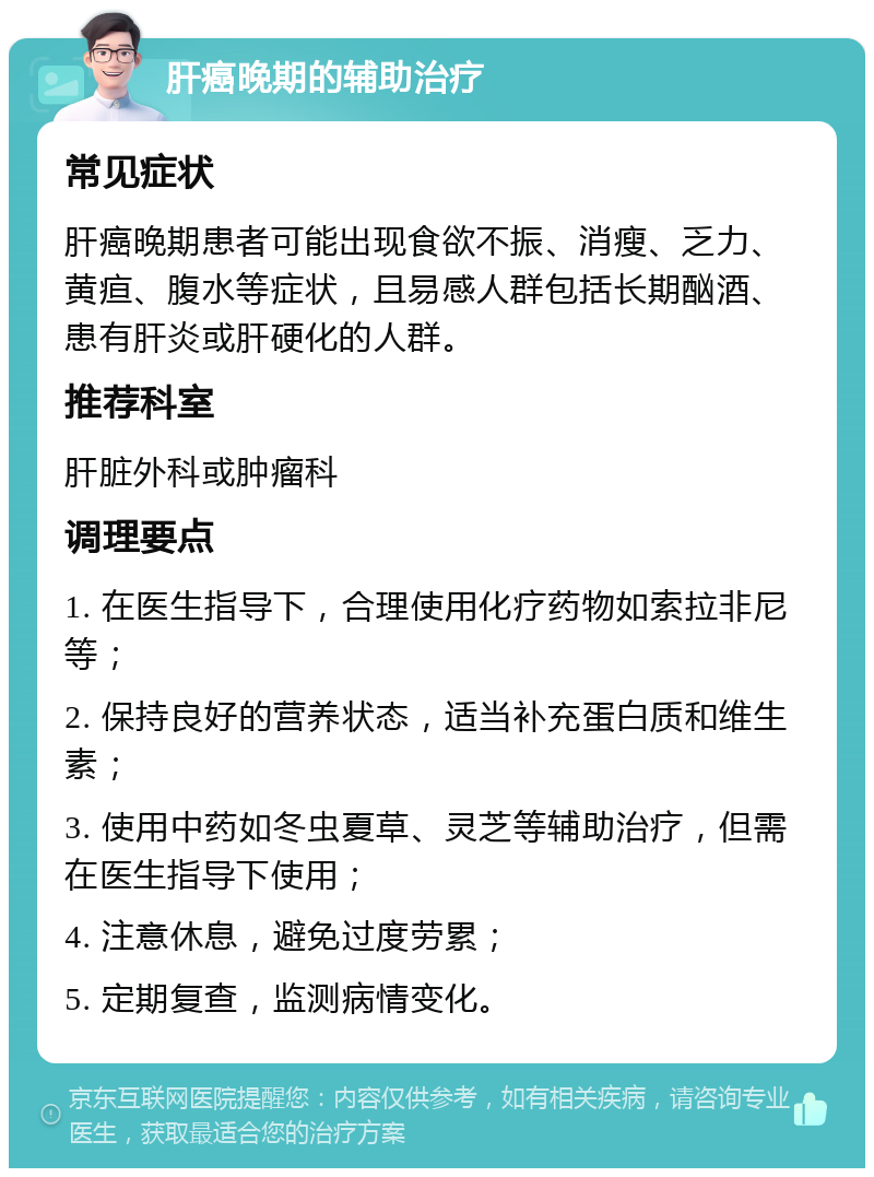 肝癌晚期的辅助治疗 常见症状 肝癌晚期患者可能出现食欲不振、消瘦、乏力、黄疸、腹水等症状，且易感人群包括长期酗酒、患有肝炎或肝硬化的人群。 推荐科室 肝脏外科或肿瘤科 调理要点 1. 在医生指导下，合理使用化疗药物如索拉非尼等； 2. 保持良好的营养状态，适当补充蛋白质和维生素； 3. 使用中药如冬虫夏草、灵芝等辅助治疗，但需在医生指导下使用； 4. 注意休息，避免过度劳累； 5. 定期复查，监测病情变化。