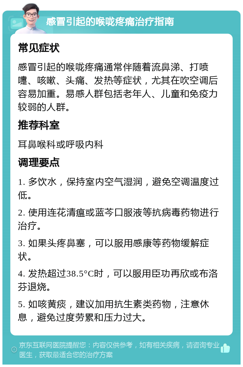 感冒引起的喉咙疼痛治疗指南 常见症状 感冒引起的喉咙疼痛通常伴随着流鼻涕、打喷嚏、咳嗽、头痛、发热等症状，尤其在吹空调后容易加重。易感人群包括老年人、儿童和免疫力较弱的人群。 推荐科室 耳鼻喉科或呼吸内科 调理要点 1. 多饮水，保持室内空气湿润，避免空调温度过低。 2. 使用连花清瘟或蓝芩口服液等抗病毒药物进行治疗。 3. 如果头疼鼻塞，可以服用感康等药物缓解症状。 4. 发热超过38.5°C时，可以服用臣功再欣或布洛芬退烧。 5. 如咳黄痰，建议加用抗生素类药物，注意休息，避免过度劳累和压力过大。