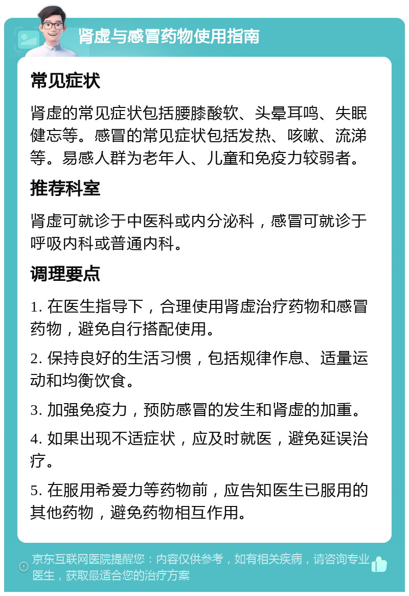 肾虚与感冒药物使用指南 常见症状 肾虚的常见症状包括腰膝酸软、头晕耳鸣、失眠健忘等。感冒的常见症状包括发热、咳嗽、流涕等。易感人群为老年人、儿童和免疫力较弱者。 推荐科室 肾虚可就诊于中医科或内分泌科，感冒可就诊于呼吸内科或普通内科。 调理要点 1. 在医生指导下，合理使用肾虚治疗药物和感冒药物，避免自行搭配使用。 2. 保持良好的生活习惯，包括规律作息、适量运动和均衡饮食。 3. 加强免疫力，预防感冒的发生和肾虚的加重。 4. 如果出现不适症状，应及时就医，避免延误治疗。 5. 在服用希爱力等药物前，应告知医生已服用的其他药物，避免药物相互作用。