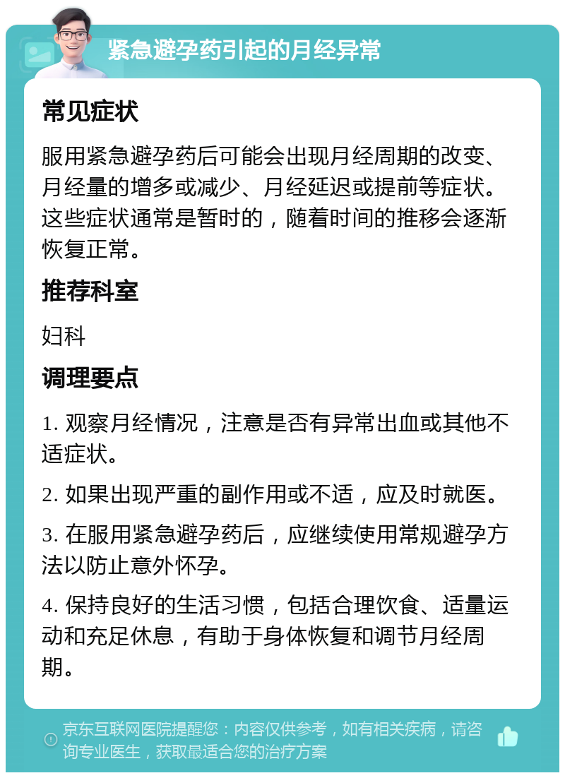 紧急避孕药引起的月经异常 常见症状 服用紧急避孕药后可能会出现月经周期的改变、月经量的增多或减少、月经延迟或提前等症状。这些症状通常是暂时的，随着时间的推移会逐渐恢复正常。 推荐科室 妇科 调理要点 1. 观察月经情况，注意是否有异常出血或其他不适症状。 2. 如果出现严重的副作用或不适，应及时就医。 3. 在服用紧急避孕药后，应继续使用常规避孕方法以防止意外怀孕。 4. 保持良好的生活习惯，包括合理饮食、适量运动和充足休息，有助于身体恢复和调节月经周期。