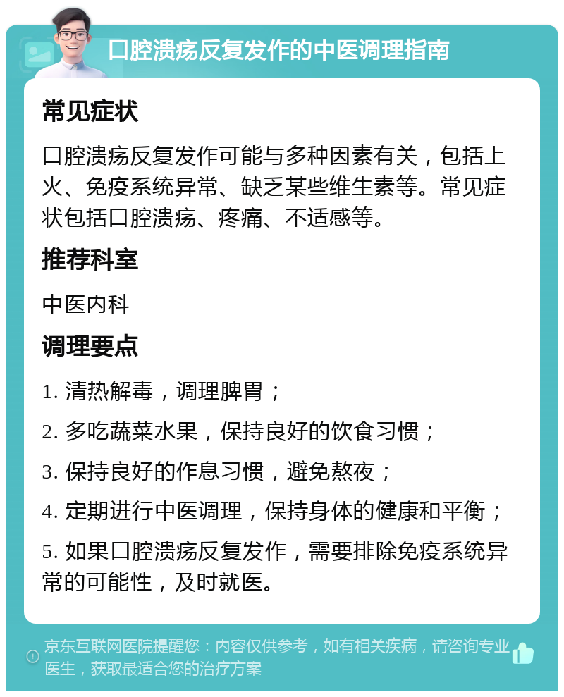 口腔溃疡反复发作的中医调理指南 常见症状 口腔溃疡反复发作可能与多种因素有关，包括上火、免疫系统异常、缺乏某些维生素等。常见症状包括口腔溃疡、疼痛、不适感等。 推荐科室 中医内科 调理要点 1. 清热解毒，调理脾胃； 2. 多吃蔬菜水果，保持良好的饮食习惯； 3. 保持良好的作息习惯，避免熬夜； 4. 定期进行中医调理，保持身体的健康和平衡； 5. 如果口腔溃疡反复发作，需要排除免疫系统异常的可能性，及时就医。