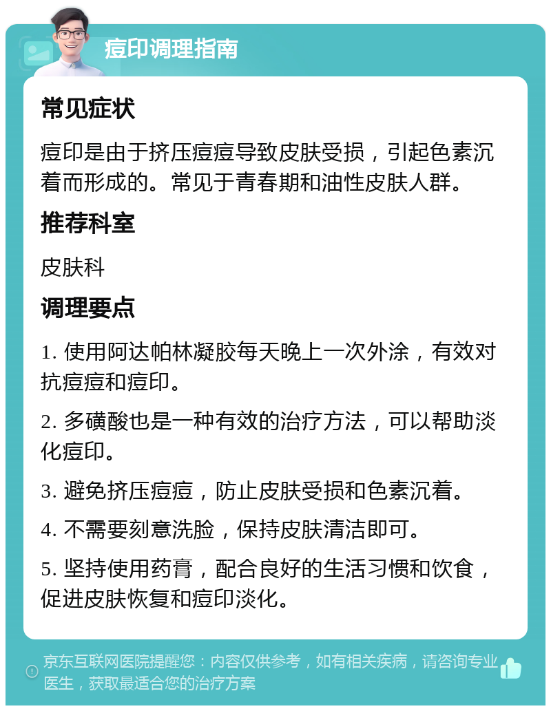 痘印调理指南 常见症状 痘印是由于挤压痘痘导致皮肤受损，引起色素沉着而形成的。常见于青春期和油性皮肤人群。 推荐科室 皮肤科 调理要点 1. 使用阿达帕林凝胶每天晚上一次外涂，有效对抗痘痘和痘印。 2. 多磺酸也是一种有效的治疗方法，可以帮助淡化痘印。 3. 避免挤压痘痘，防止皮肤受损和色素沉着。 4. 不需要刻意洗脸，保持皮肤清洁即可。 5. 坚持使用药膏，配合良好的生活习惯和饮食，促进皮肤恢复和痘印淡化。