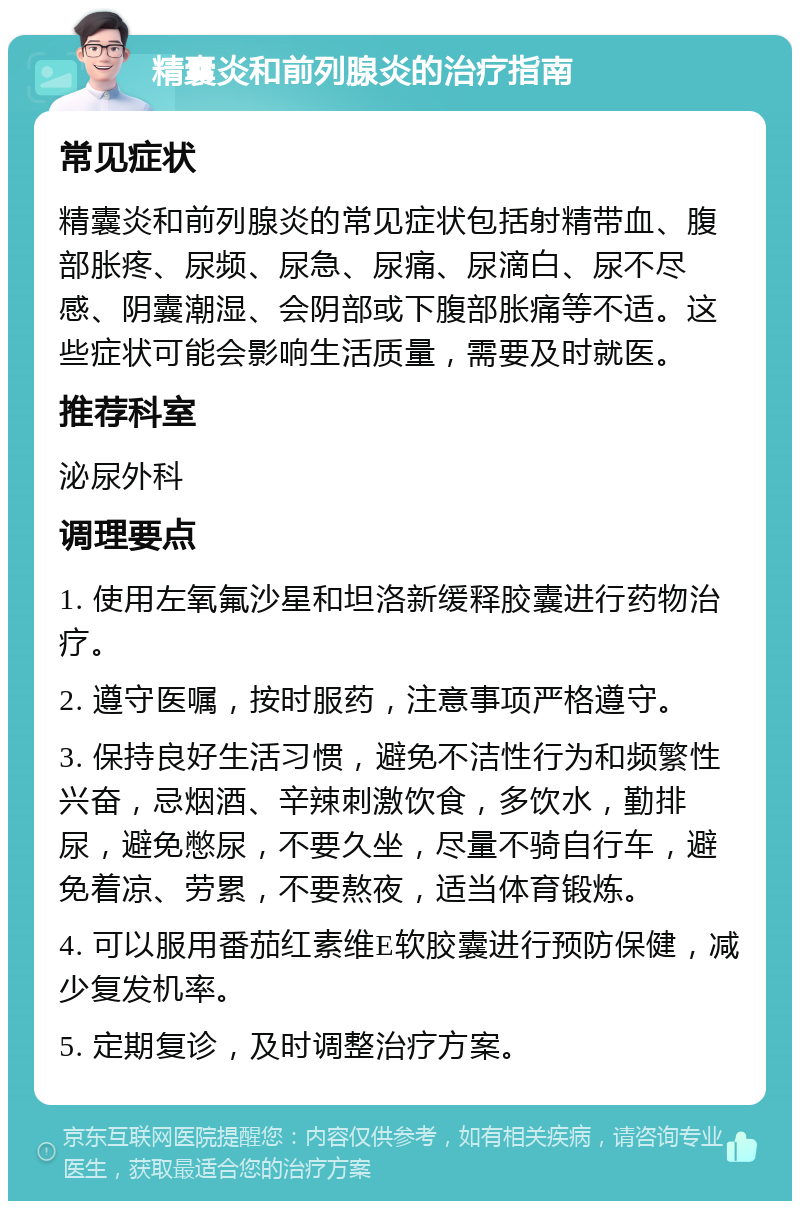 精囊炎和前列腺炎的治疗指南 常见症状 精囊炎和前列腺炎的常见症状包括射精带血、腹部胀疼、尿频、尿急、尿痛、尿滴白、尿不尽感、阴囊潮湿、会阴部或下腹部胀痛等不适。这些症状可能会影响生活质量，需要及时就医。 推荐科室 泌尿外科 调理要点 1. 使用左氧氟沙星和坦洛新缓释胶囊进行药物治疗。 2. 遵守医嘱，按时服药，注意事项严格遵守。 3. 保持良好生活习惯，避免不洁性行为和频繁性兴奋，忌烟酒、辛辣刺激饮食，多饮水，勤排尿，避免憋尿，不要久坐，尽量不骑自行车，避免着凉、劳累，不要熬夜，适当体育锻炼。 4. 可以服用番茄红素维E软胶囊进行预防保健，减少复发机率。 5. 定期复诊，及时调整治疗方案。