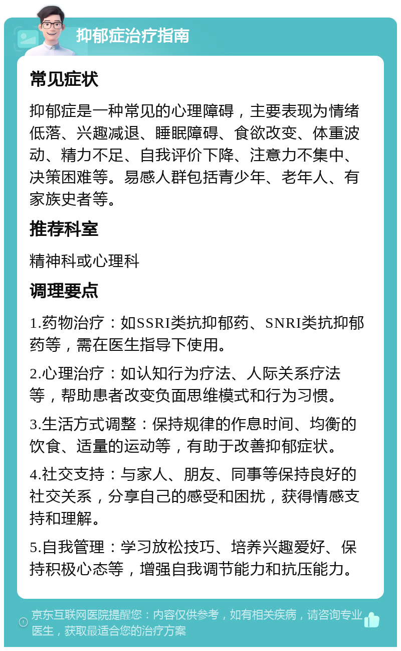 抑郁症治疗指南 常见症状 抑郁症是一种常见的心理障碍，主要表现为情绪低落、兴趣减退、睡眠障碍、食欲改变、体重波动、精力不足、自我评价下降、注意力不集中、决策困难等。易感人群包括青少年、老年人、有家族史者等。 推荐科室 精神科或心理科 调理要点 1.药物治疗：如SSRI类抗抑郁药、SNRI类抗抑郁药等，需在医生指导下使用。 2.心理治疗：如认知行为疗法、人际关系疗法等，帮助患者改变负面思维模式和行为习惯。 3.生活方式调整：保持规律的作息时间、均衡的饮食、适量的运动等，有助于改善抑郁症状。 4.社交支持：与家人、朋友、同事等保持良好的社交关系，分享自己的感受和困扰，获得情感支持和理解。 5.自我管理：学习放松技巧、培养兴趣爱好、保持积极心态等，增强自我调节能力和抗压能力。