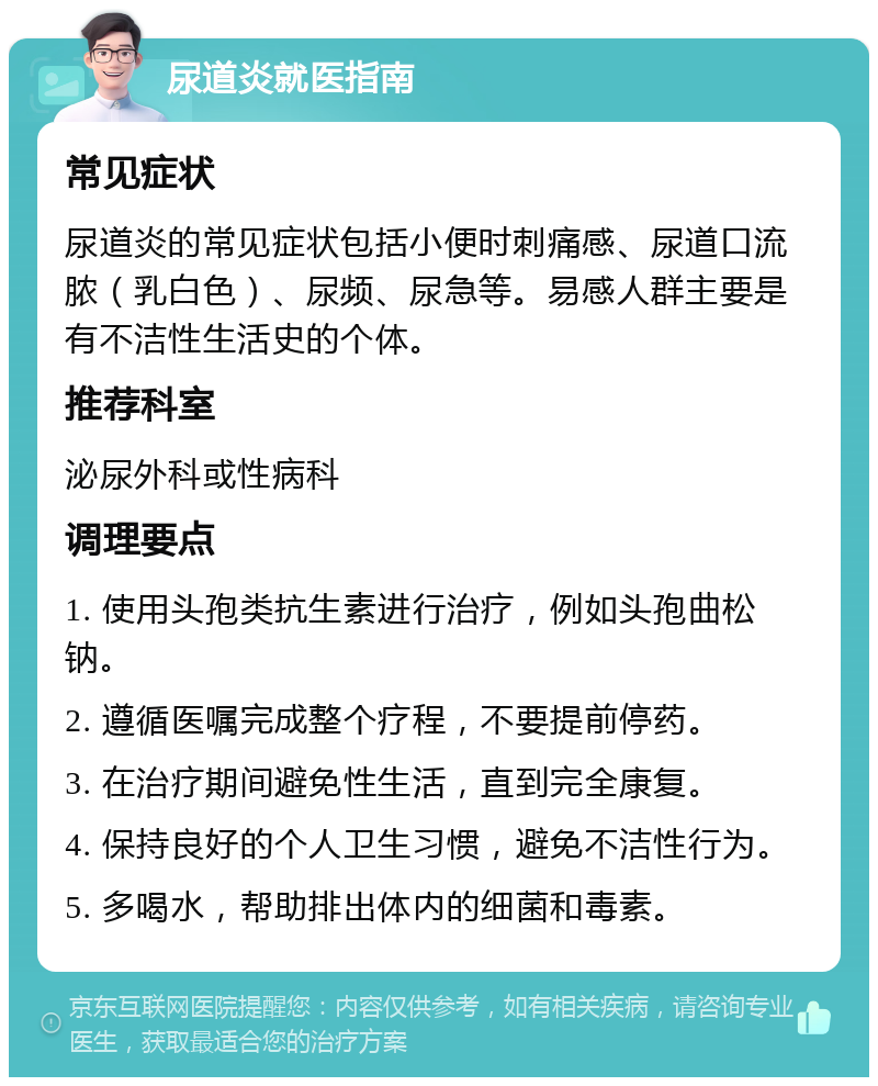 尿道炎就医指南 常见症状 尿道炎的常见症状包括小便时刺痛感、尿道口流脓（乳白色）、尿频、尿急等。易感人群主要是有不洁性生活史的个体。 推荐科室 泌尿外科或性病科 调理要点 1. 使用头孢类抗生素进行治疗，例如头孢曲松钠。 2. 遵循医嘱完成整个疗程，不要提前停药。 3. 在治疗期间避免性生活，直到完全康复。 4. 保持良好的个人卫生习惯，避免不洁性行为。 5. 多喝水，帮助排出体内的细菌和毒素。