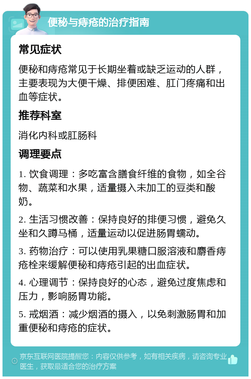 便秘与痔疮的治疗指南 常见症状 便秘和痔疮常见于长期坐着或缺乏运动的人群，主要表现为大便干燥、排便困难、肛门疼痛和出血等症状。 推荐科室 消化内科或肛肠科 调理要点 1. 饮食调理：多吃富含膳食纤维的食物，如全谷物、蔬菜和水果，适量摄入未加工的豆类和酸奶。 2. 生活习惯改善：保持良好的排便习惯，避免久坐和久蹲马桶，适量运动以促进肠胃蠕动。 3. 药物治疗：可以使用乳果糖口服溶液和麝香痔疮栓来缓解便秘和痔疮引起的出血症状。 4. 心理调节：保持良好的心态，避免过度焦虑和压力，影响肠胃功能。 5. 戒烟酒：减少烟酒的摄入，以免刺激肠胃和加重便秘和痔疮的症状。