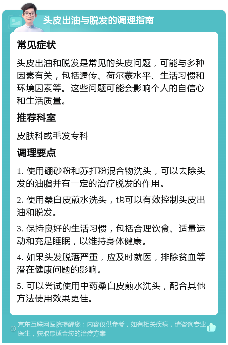 头皮出油与脱发的调理指南 常见症状 头皮出油和脱发是常见的头皮问题，可能与多种因素有关，包括遗传、荷尔蒙水平、生活习惯和环境因素等。这些问题可能会影响个人的自信心和生活质量。 推荐科室 皮肤科或毛发专科 调理要点 1. 使用硼砂粉和苏打粉混合物洗头，可以去除头发的油脂并有一定的治疗脱发的作用。 2. 使用桑白皮煎水洗头，也可以有效控制头皮出油和脱发。 3. 保持良好的生活习惯，包括合理饮食、适量运动和充足睡眠，以维持身体健康。 4. 如果头发脱落严重，应及时就医，排除贫血等潜在健康问题的影响。 5. 可以尝试使用中药桑白皮煎水洗头，配合其他方法使用效果更佳。