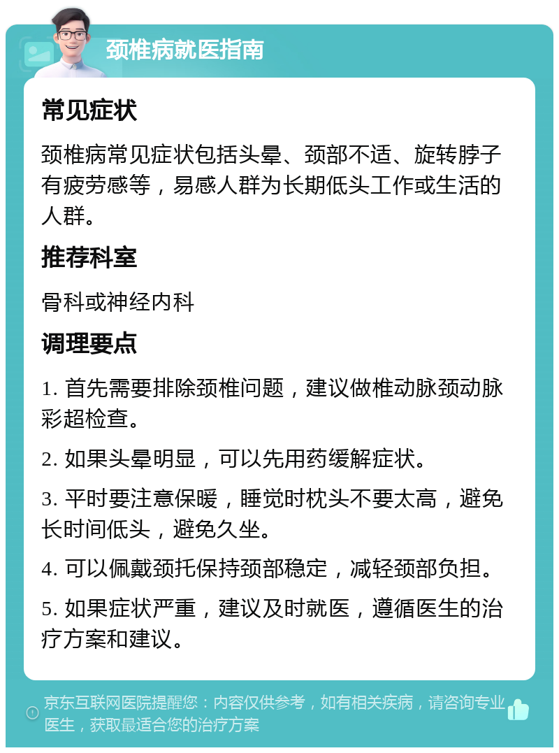 颈椎病就医指南 常见症状 颈椎病常见症状包括头晕、颈部不适、旋转脖子有疲劳感等，易感人群为长期低头工作或生活的人群。 推荐科室 骨科或神经内科 调理要点 1. 首先需要排除颈椎问题，建议做椎动脉颈动脉彩超检查。 2. 如果头晕明显，可以先用药缓解症状。 3. 平时要注意保暖，睡觉时枕头不要太高，避免长时间低头，避免久坐。 4. 可以佩戴颈托保持颈部稳定，减轻颈部负担。 5. 如果症状严重，建议及时就医，遵循医生的治疗方案和建议。