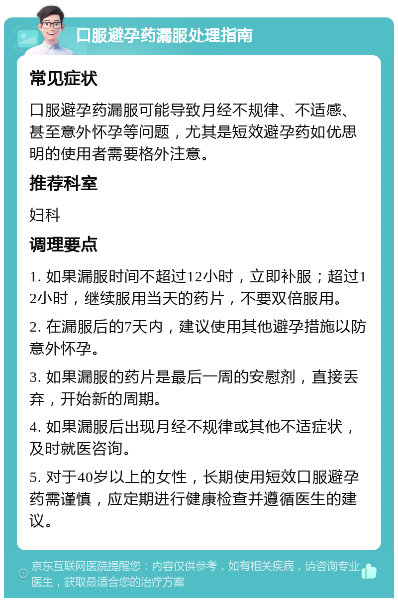 口服避孕药漏服处理指南 常见症状 口服避孕药漏服可能导致月经不规律、不适感、甚至意外怀孕等问题，尤其是短效避孕药如优思明的使用者需要格外注意。 推荐科室 妇科 调理要点 1. 如果漏服时间不超过12小时，立即补服；超过12小时，继续服用当天的药片，不要双倍服用。 2. 在漏服后的7天内，建议使用其他避孕措施以防意外怀孕。 3. 如果漏服的药片是最后一周的安慰剂，直接丢弃，开始新的周期。 4. 如果漏服后出现月经不规律或其他不适症状，及时就医咨询。 5. 对于40岁以上的女性，长期使用短效口服避孕药需谨慎，应定期进行健康检查并遵循医生的建议。