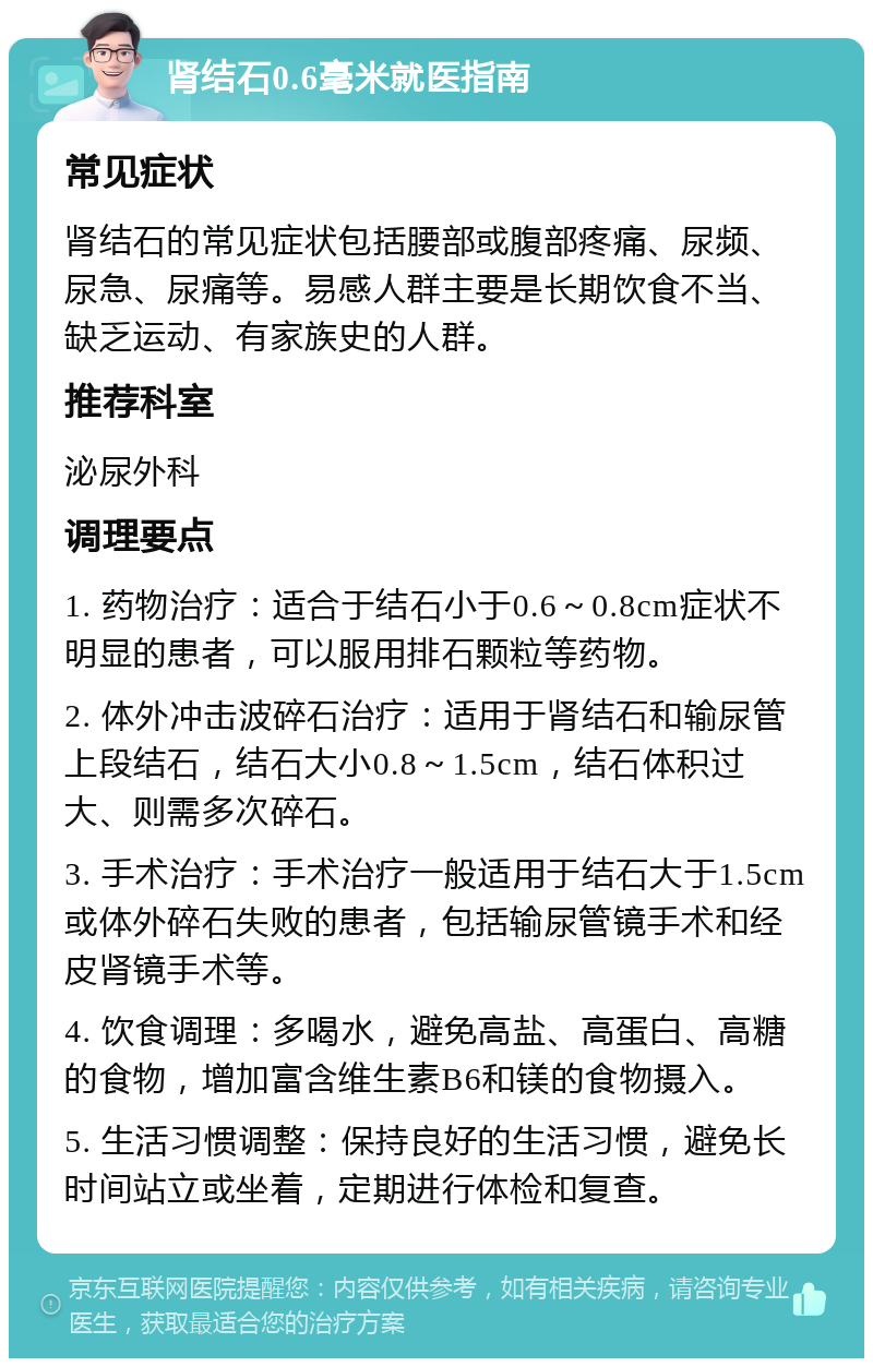 肾结石0.6毫米就医指南 常见症状 肾结石的常见症状包括腰部或腹部疼痛、尿频、尿急、尿痛等。易感人群主要是长期饮食不当、缺乏运动、有家族史的人群。 推荐科室 泌尿外科 调理要点 1. 药物治疗：适合于结石小于0.6～0.8cm症状不明显的患者，可以服用排石颗粒等药物。 2. 体外冲击波碎石治疗：适用于肾结石和输尿管上段结石，结石大小0.8～1.5cm，结石体积过大、则需多次碎石。 3. 手术治疗：手术治疗一般适用于结石大于1.5cm或体外碎石失败的患者，包括输尿管镜手术和经皮肾镜手术等。 4. 饮食调理：多喝水，避免高盐、高蛋白、高糖的食物，增加富含维生素B6和镁的食物摄入。 5. 生活习惯调整：保持良好的生活习惯，避免长时间站立或坐着，定期进行体检和复查。