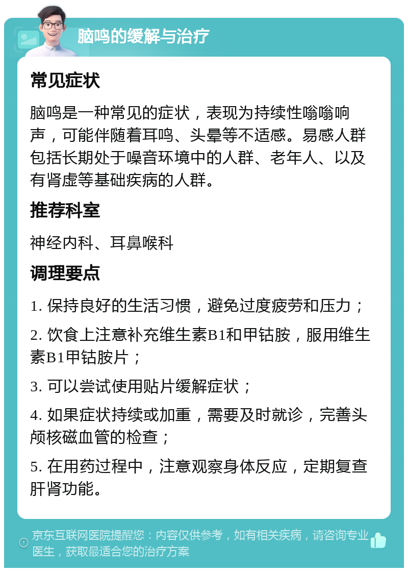 脑鸣的缓解与治疗 常见症状 脑鸣是一种常见的症状，表现为持续性嗡嗡响声，可能伴随着耳鸣、头晕等不适感。易感人群包括长期处于噪音环境中的人群、老年人、以及有肾虚等基础疾病的人群。 推荐科室 神经内科、耳鼻喉科 调理要点 1. 保持良好的生活习惯，避免过度疲劳和压力； 2. 饮食上注意补充维生素B1和甲钴胺，服用维生素B1甲钴胺片； 3. 可以尝试使用贴片缓解症状； 4. 如果症状持续或加重，需要及时就诊，完善头颅核磁血管的检查； 5. 在用药过程中，注意观察身体反应，定期复查肝肾功能。