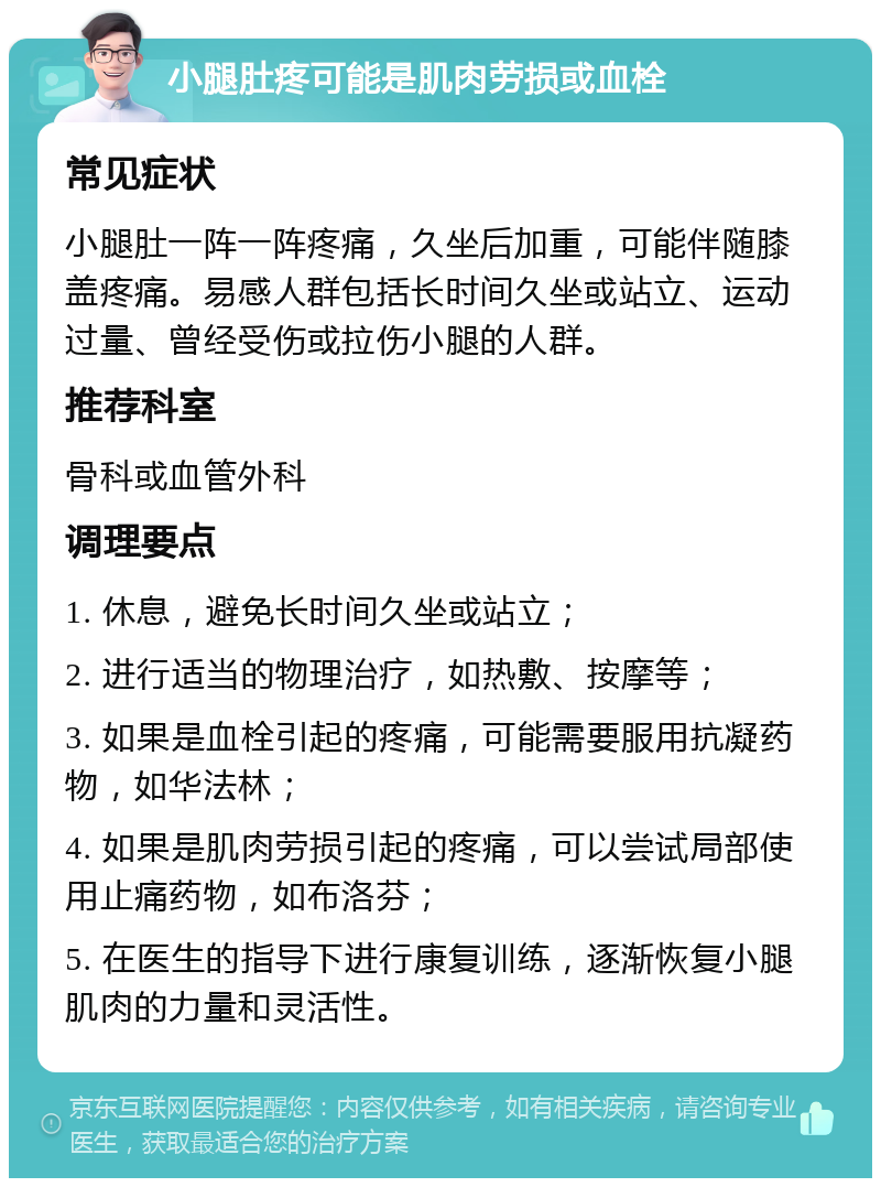 小腿肚疼可能是肌肉劳损或血栓 常见症状 小腿肚一阵一阵疼痛，久坐后加重，可能伴随膝盖疼痛。易感人群包括长时间久坐或站立、运动过量、曾经受伤或拉伤小腿的人群。 推荐科室 骨科或血管外科 调理要点 1. 休息，避免长时间久坐或站立； 2. 进行适当的物理治疗，如热敷、按摩等； 3. 如果是血栓引起的疼痛，可能需要服用抗凝药物，如华法林； 4. 如果是肌肉劳损引起的疼痛，可以尝试局部使用止痛药物，如布洛芬； 5. 在医生的指导下进行康复训练，逐渐恢复小腿肌肉的力量和灵活性。