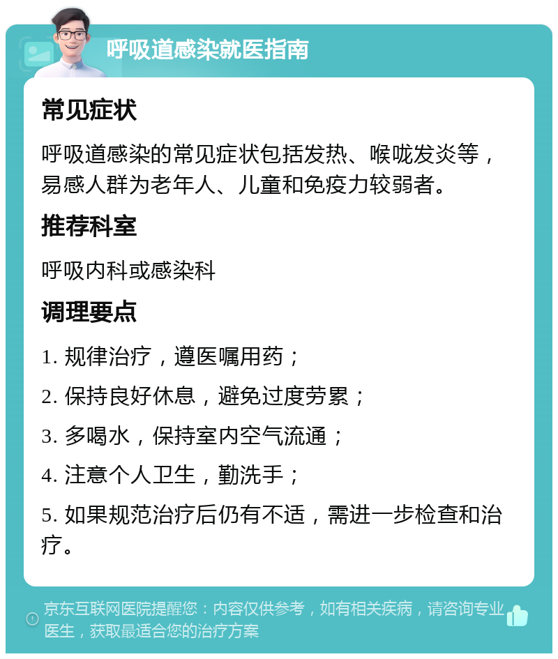 呼吸道感染就医指南 常见症状 呼吸道感染的常见症状包括发热、喉咙发炎等，易感人群为老年人、儿童和免疫力较弱者。 推荐科室 呼吸内科或感染科 调理要点 1. 规律治疗，遵医嘱用药； 2. 保持良好休息，避免过度劳累； 3. 多喝水，保持室内空气流通； 4. 注意个人卫生，勤洗手； 5. 如果规范治疗后仍有不适，需进一步检查和治疗。