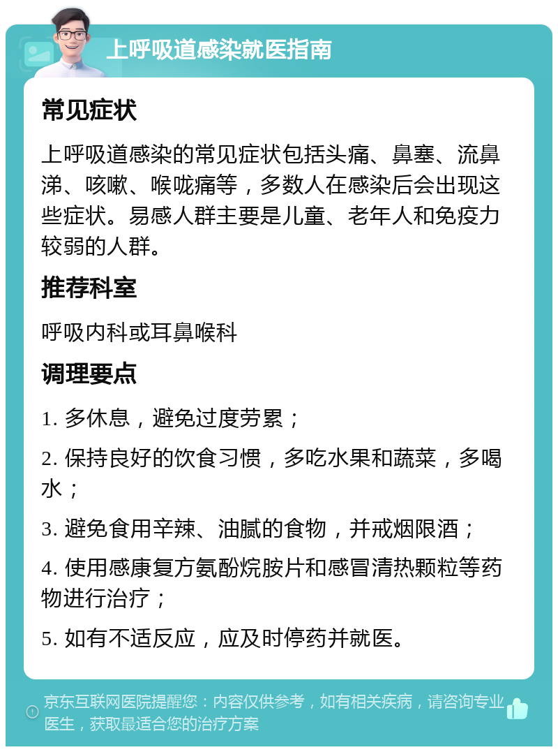 上呼吸道感染就医指南 常见症状 上呼吸道感染的常见症状包括头痛、鼻塞、流鼻涕、咳嗽、喉咙痛等，多数人在感染后会出现这些症状。易感人群主要是儿童、老年人和免疫力较弱的人群。 推荐科室 呼吸内科或耳鼻喉科 调理要点 1. 多休息，避免过度劳累； 2. 保持良好的饮食习惯，多吃水果和蔬菜，多喝水； 3. 避免食用辛辣、油腻的食物，并戒烟限酒； 4. 使用感康复方氨酚烷胺片和感冒清热颗粒等药物进行治疗； 5. 如有不适反应，应及时停药并就医。