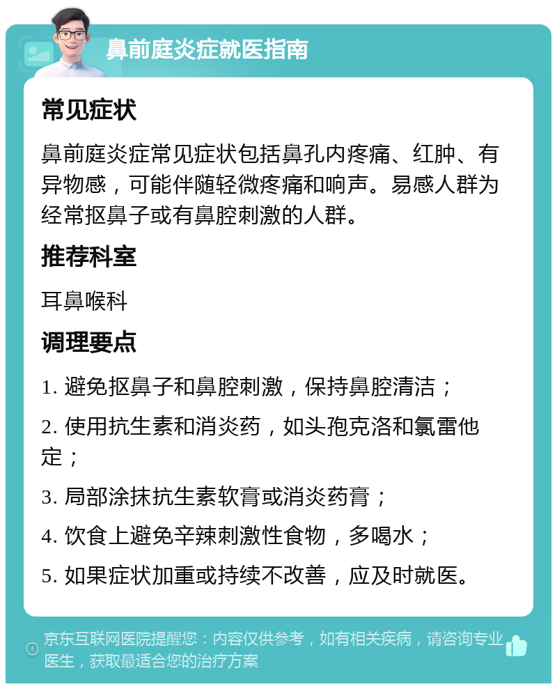 鼻前庭炎症就医指南 常见症状 鼻前庭炎症常见症状包括鼻孔内疼痛、红肿、有异物感，可能伴随轻微疼痛和响声。易感人群为经常抠鼻子或有鼻腔刺激的人群。 推荐科室 耳鼻喉科 调理要点 1. 避免抠鼻子和鼻腔刺激，保持鼻腔清洁； 2. 使用抗生素和消炎药，如头孢克洛和氯雷他定； 3. 局部涂抹抗生素软膏或消炎药膏； 4. 饮食上避免辛辣刺激性食物，多喝水； 5. 如果症状加重或持续不改善，应及时就医。