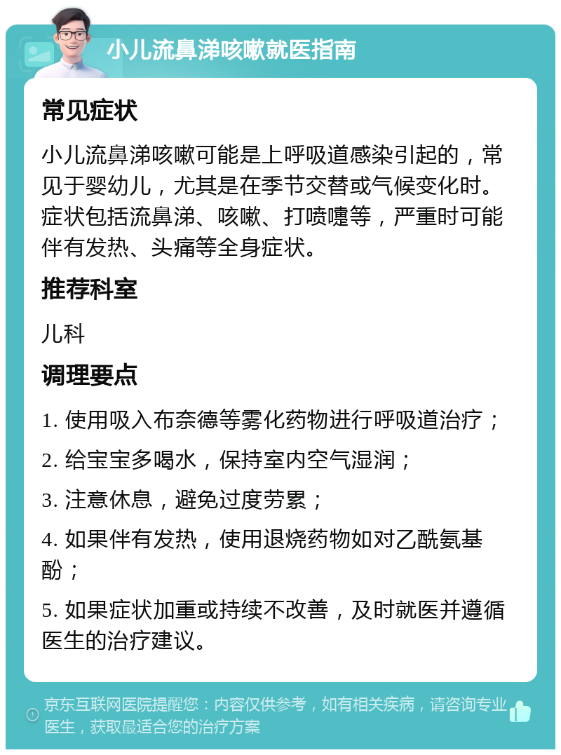 小儿流鼻涕咳嗽就医指南 常见症状 小儿流鼻涕咳嗽可能是上呼吸道感染引起的，常见于婴幼儿，尤其是在季节交替或气候变化时。症状包括流鼻涕、咳嗽、打喷嚏等，严重时可能伴有发热、头痛等全身症状。 推荐科室 儿科 调理要点 1. 使用吸入布奈德等雾化药物进行呼吸道治疗； 2. 给宝宝多喝水，保持室内空气湿润； 3. 注意休息，避免过度劳累； 4. 如果伴有发热，使用退烧药物如对乙酰氨基酚； 5. 如果症状加重或持续不改善，及时就医并遵循医生的治疗建议。