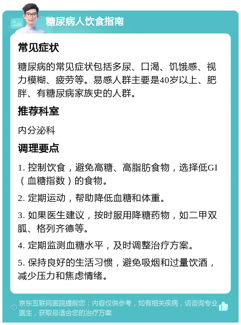 糖尿病人饮食指南 常见症状 糖尿病的常见症状包括多尿、口渴、饥饿感、视力模糊、疲劳等。易感人群主要是40岁以上、肥胖、有糖尿病家族史的人群。 推荐科室 内分泌科 调理要点 1. 控制饮食，避免高糖、高脂肪食物，选择低GI（血糖指数）的食物。 2. 定期运动，帮助降低血糖和体重。 3. 如果医生建议，按时服用降糖药物，如二甲双胍、格列齐德等。 4. 定期监测血糖水平，及时调整治疗方案。 5. 保持良好的生活习惯，避免吸烟和过量饮酒，减少压力和焦虑情绪。