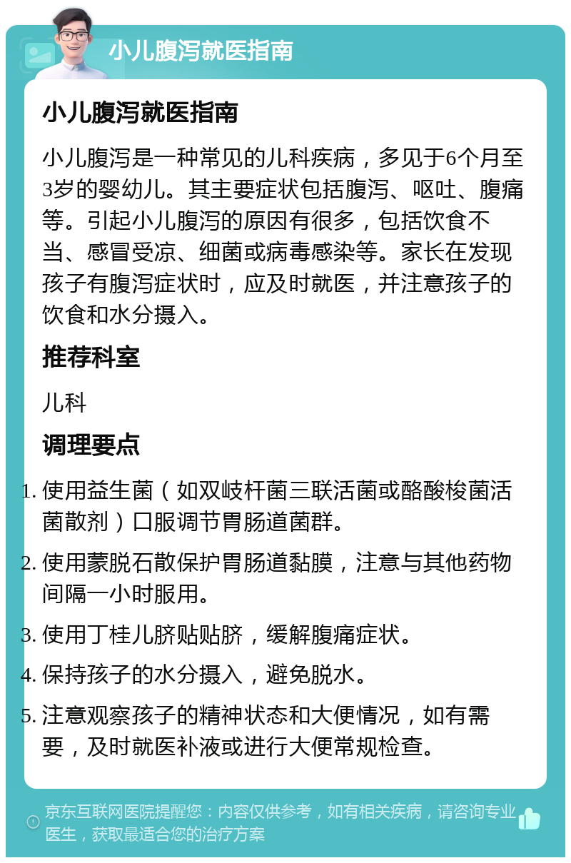 小儿腹泻就医指南 小儿腹泻就医指南 小儿腹泻是一种常见的儿科疾病，多见于6个月至3岁的婴幼儿。其主要症状包括腹泻、呕吐、腹痛等。引起小儿腹泻的原因有很多，包括饮食不当、感冒受凉、细菌或病毒感染等。家长在发现孩子有腹泻症状时，应及时就医，并注意孩子的饮食和水分摄入。 推荐科室 儿科 调理要点 使用益生菌（如双岐杆菌三联活菌或酪酸梭菌活菌散剂）口服调节胃肠道菌群。 使用蒙脱石散保护胃肠道黏膜，注意与其他药物间隔一小时服用。 使用丁桂儿脐贴贴脐，缓解腹痛症状。 保持孩子的水分摄入，避免脱水。 注意观察孩子的精神状态和大便情况，如有需要，及时就医补液或进行大便常规检查。