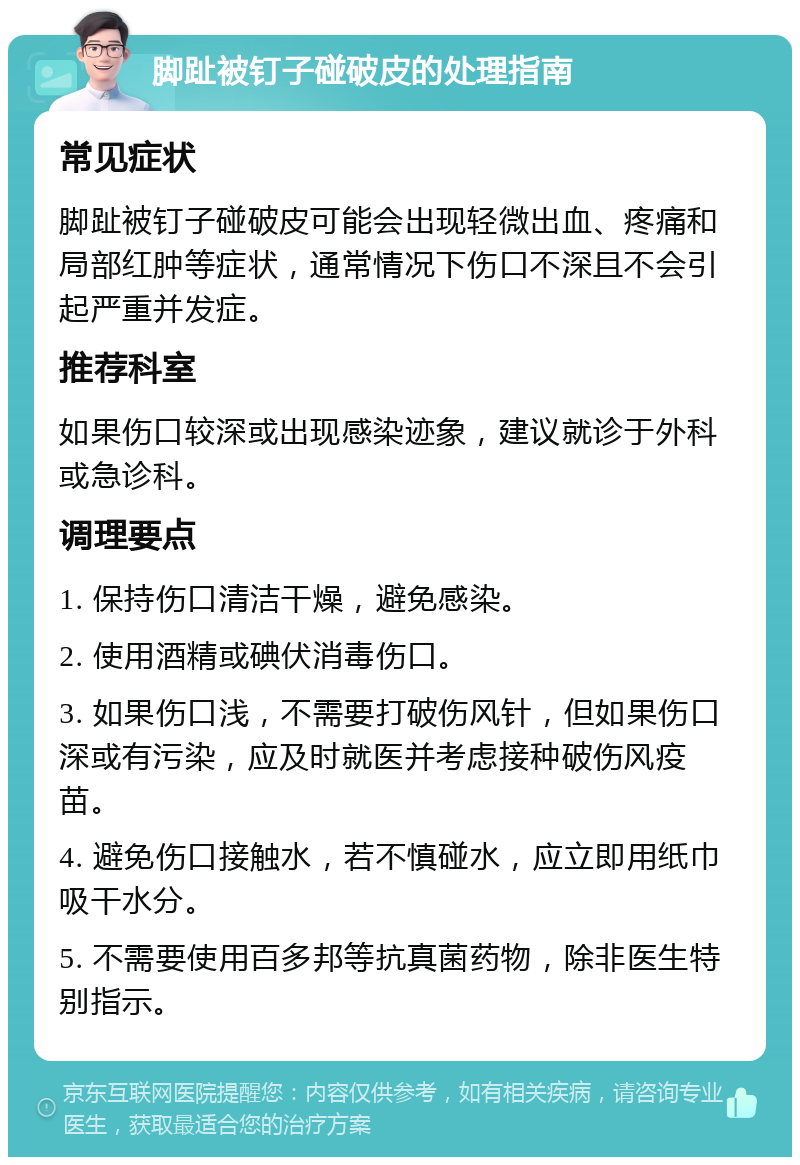 脚趾被钉子碰破皮的处理指南 常见症状 脚趾被钉子碰破皮可能会出现轻微出血、疼痛和局部红肿等症状，通常情况下伤口不深且不会引起严重并发症。 推荐科室 如果伤口较深或出现感染迹象，建议就诊于外科或急诊科。 调理要点 1. 保持伤口清洁干燥，避免感染。 2. 使用酒精或碘伏消毒伤口。 3. 如果伤口浅，不需要打破伤风针，但如果伤口深或有污染，应及时就医并考虑接种破伤风疫苗。 4. 避免伤口接触水，若不慎碰水，应立即用纸巾吸干水分。 5. 不需要使用百多邦等抗真菌药物，除非医生特别指示。