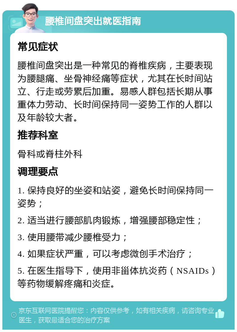 腰椎间盘突出就医指南 常见症状 腰椎间盘突出是一种常见的脊椎疾病，主要表现为腰腿痛、坐骨神经痛等症状，尤其在长时间站立、行走或劳累后加重。易感人群包括长期从事重体力劳动、长时间保持同一姿势工作的人群以及年龄较大者。 推荐科室 骨科或脊柱外科 调理要点 1. 保持良好的坐姿和站姿，避免长时间保持同一姿势； 2. 适当进行腰部肌肉锻炼，增强腰部稳定性； 3. 使用腰带减少腰椎受力； 4. 如果症状严重，可以考虑微创手术治疗； 5. 在医生指导下，使用非甾体抗炎药（NSAIDs）等药物缓解疼痛和炎症。