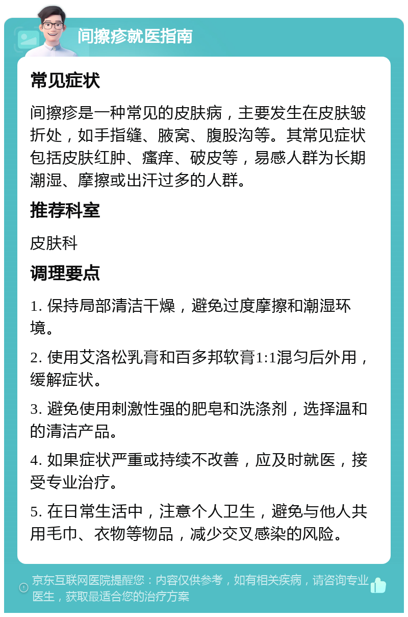 间擦疹就医指南 常见症状 间擦疹是一种常见的皮肤病，主要发生在皮肤皱折处，如手指缝、腋窝、腹股沟等。其常见症状包括皮肤红肿、瘙痒、破皮等，易感人群为长期潮湿、摩擦或出汗过多的人群。 推荐科室 皮肤科 调理要点 1. 保持局部清洁干燥，避免过度摩擦和潮湿环境。 2. 使用艾洛松乳膏和百多邦软膏1:1混匀后外用，缓解症状。 3. 避免使用刺激性强的肥皂和洗涤剂，选择温和的清洁产品。 4. 如果症状严重或持续不改善，应及时就医，接受专业治疗。 5. 在日常生活中，注意个人卫生，避免与他人共用毛巾、衣物等物品，减少交叉感染的风险。