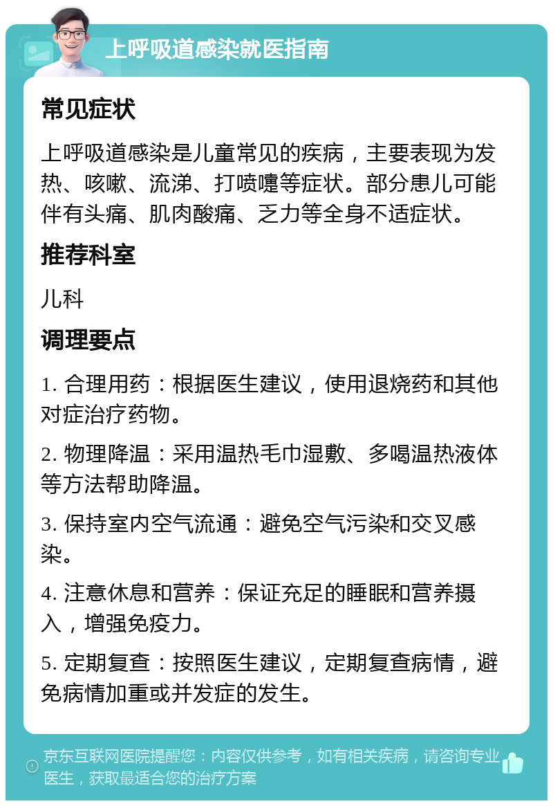 上呼吸道感染就医指南 常见症状 上呼吸道感染是儿童常见的疾病，主要表现为发热、咳嗽、流涕、打喷嚏等症状。部分患儿可能伴有头痛、肌肉酸痛、乏力等全身不适症状。 推荐科室 儿科 调理要点 1. 合理用药：根据医生建议，使用退烧药和其他对症治疗药物。 2. 物理降温：采用温热毛巾湿敷、多喝温热液体等方法帮助降温。 3. 保持室内空气流通：避免空气污染和交叉感染。 4. 注意休息和营养：保证充足的睡眠和营养摄入，增强免疫力。 5. 定期复查：按照医生建议，定期复查病情，避免病情加重或并发症的发生。