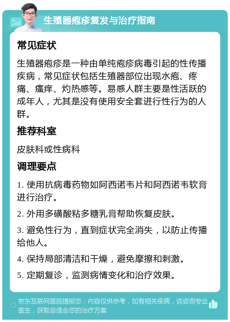 生殖器疱疹复发与治疗指南 常见症状 生殖器疱疹是一种由单纯疱疹病毒引起的性传播疾病，常见症状包括生殖器部位出现水疱、疼痛、瘙痒、灼热感等。易感人群主要是性活跃的成年人，尤其是没有使用安全套进行性行为的人群。 推荐科室 皮肤科或性病科 调理要点 1. 使用抗病毒药物如阿西诺韦片和阿西诺韦软膏进行治疗。 2. 外用多磺酸粘多糖乳膏帮助恢复皮肤。 3. 避免性行为，直到症状完全消失，以防止传播给他人。 4. 保持局部清洁和干燥，避免摩擦和刺激。 5. 定期复诊，监测病情变化和治疗效果。