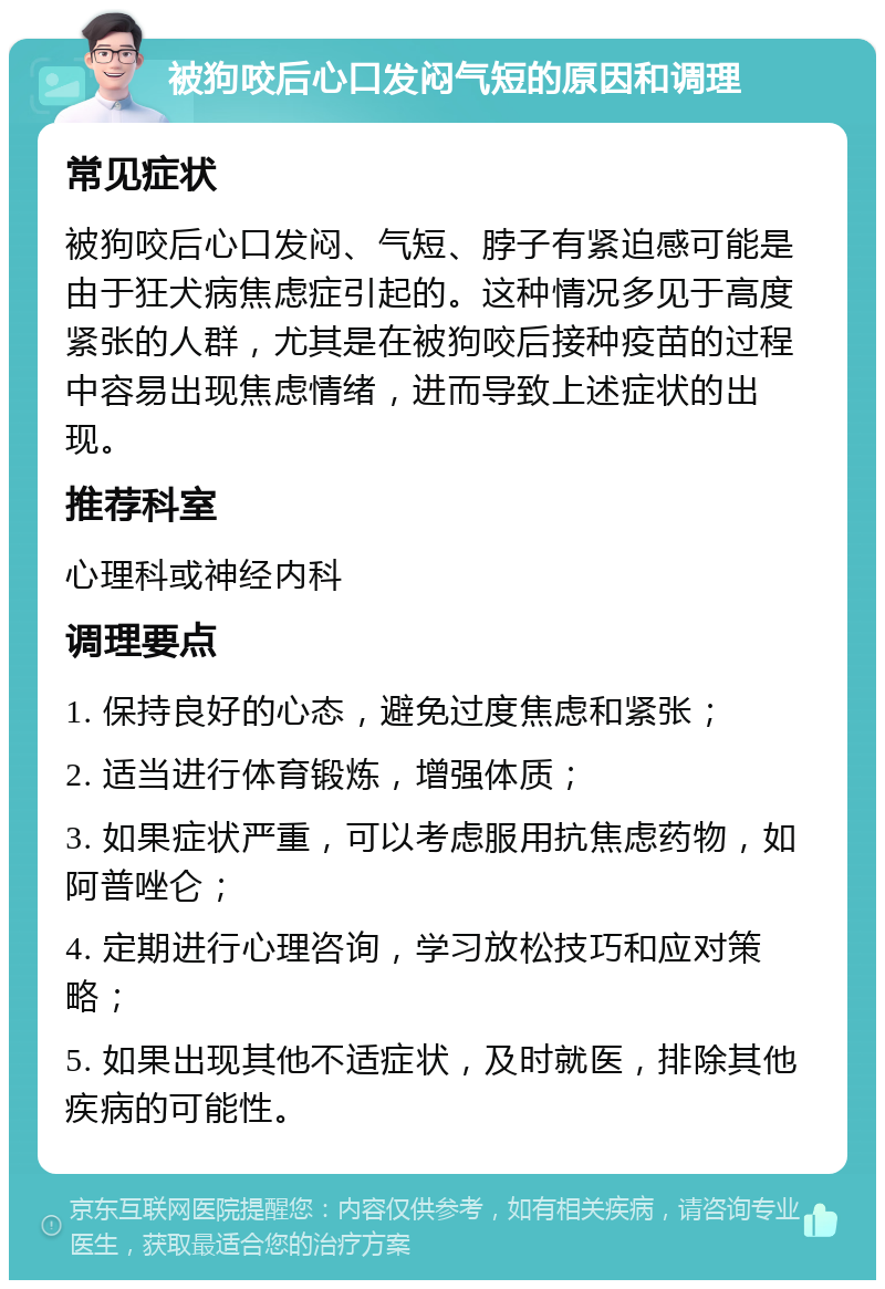 被狗咬后心口发闷气短的原因和调理 常见症状 被狗咬后心口发闷、气短、脖子有紧迫感可能是由于狂犬病焦虑症引起的。这种情况多见于高度紧张的人群，尤其是在被狗咬后接种疫苗的过程中容易出现焦虑情绪，进而导致上述症状的出现。 推荐科室 心理科或神经内科 调理要点 1. 保持良好的心态，避免过度焦虑和紧张； 2. 适当进行体育锻炼，增强体质； 3. 如果症状严重，可以考虑服用抗焦虑药物，如阿普唑仑； 4. 定期进行心理咨询，学习放松技巧和应对策略； 5. 如果出现其他不适症状，及时就医，排除其他疾病的可能性。