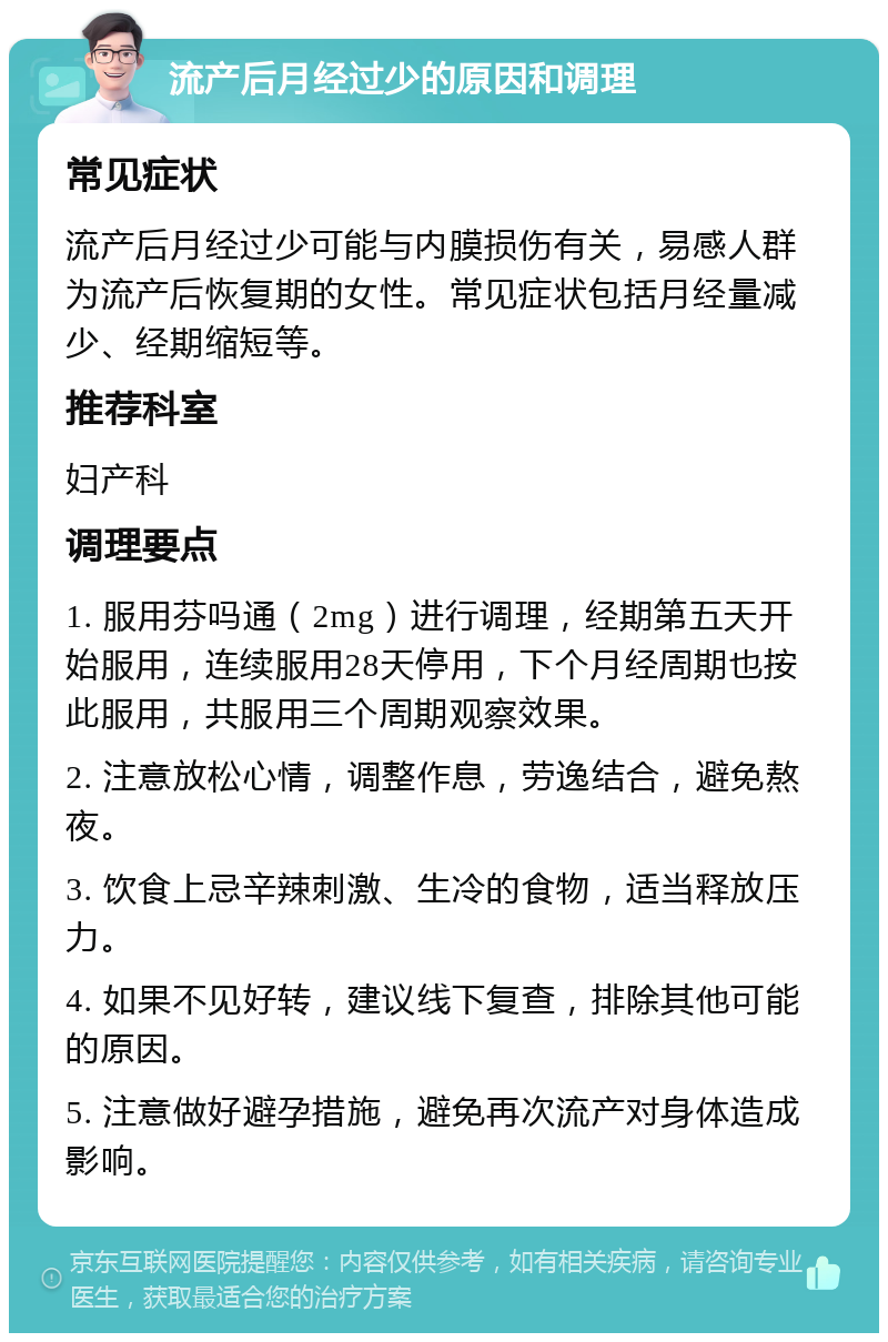 流产后月经过少的原因和调理 常见症状 流产后月经过少可能与内膜损伤有关，易感人群为流产后恢复期的女性。常见症状包括月经量减少、经期缩短等。 推荐科室 妇产科 调理要点 1. 服用芬吗通（2mg）进行调理，经期第五天开始服用，连续服用28天停用，下个月经周期也按此服用，共服用三个周期观察效果。 2. 注意放松心情，调整作息，劳逸结合，避免熬夜。 3. 饮食上忌辛辣刺激、生冷的食物，适当释放压力。 4. 如果不见好转，建议线下复查，排除其他可能的原因。 5. 注意做好避孕措施，避免再次流产对身体造成影响。