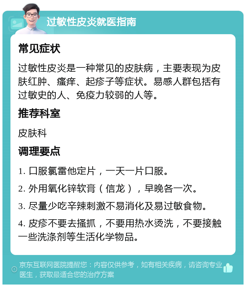 过敏性皮炎就医指南 常见症状 过敏性皮炎是一种常见的皮肤病，主要表现为皮肤红肿、瘙痒、起疹子等症状。易感人群包括有过敏史的人、免疫力较弱的人等。 推荐科室 皮肤科 调理要点 1. 口服氯雷他定片，一天一片口服。 2. 外用氧化锌软膏（信龙），早晚各一次。 3. 尽量少吃辛辣刺激不易消化及易过敏食物。 4. 皮疹不要去搔抓，不要用热水烫洗，不要接触一些洗涤剂等生活化学物品。