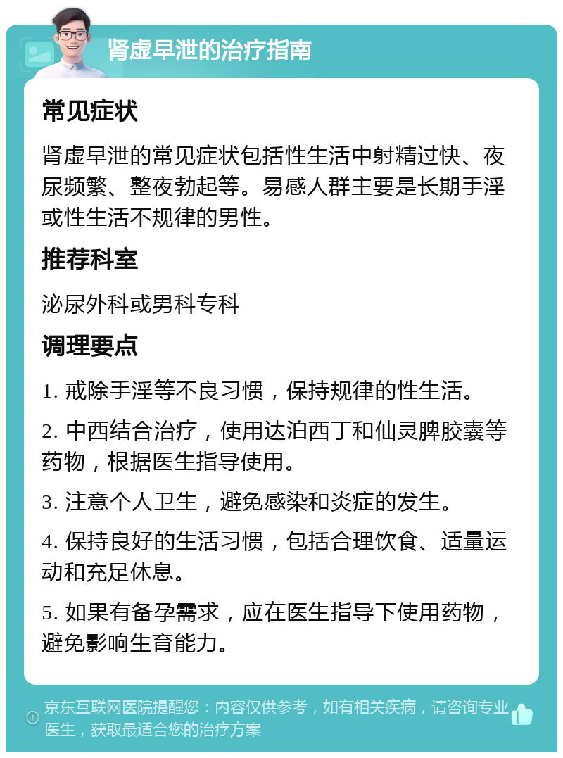 肾虚早泄的治疗指南 常见症状 肾虚早泄的常见症状包括性生活中射精过快、夜尿频繁、整夜勃起等。易感人群主要是长期手淫或性生活不规律的男性。 推荐科室 泌尿外科或男科专科 调理要点 1. 戒除手淫等不良习惯，保持规律的性生活。 2. 中西结合治疗，使用达泊西丁和仙灵脾胶囊等药物，根据医生指导使用。 3. 注意个人卫生，避免感染和炎症的发生。 4. 保持良好的生活习惯，包括合理饮食、适量运动和充足休息。 5. 如果有备孕需求，应在医生指导下使用药物，避免影响生育能力。