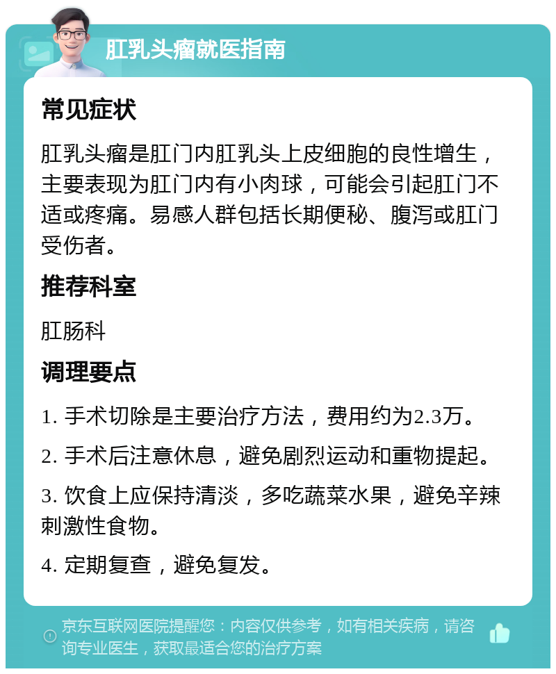 肛乳头瘤就医指南 常见症状 肛乳头瘤是肛门内肛乳头上皮细胞的良性增生，主要表现为肛门内有小肉球，可能会引起肛门不适或疼痛。易感人群包括长期便秘、腹泻或肛门受伤者。 推荐科室 肛肠科 调理要点 1. 手术切除是主要治疗方法，费用约为2.3万。 2. 手术后注意休息，避免剧烈运动和重物提起。 3. 饮食上应保持清淡，多吃蔬菜水果，避免辛辣刺激性食物。 4. 定期复查，避免复发。